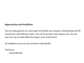 Opportunities	and	Possibilities	
You	are	really	good	at	art,	and	to	get	even	better	you	can	get	a	coloring	book	and	fill	
out	pictures	with	different	colors.	You	can	try	to	draw	more	shapes,	too.	You	can	
even	use	clay	to	make	different	shapes,	even	smiley	faces!			
As	intelligent	as	you	are	you	can	learn	really	quickly.		
Thank	you.	
	 Sunita	Bhandri		
 