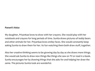 Parent’s	Voice	
My	daughter,	Priyankaa	loves	to	draw	with	her	crayons.	She	would	play	with	her	
notebook	and	crayons	for	long	periods	of	time.	Sunita	draws	pictures	of	teddy	bears	
and	other	animals	for	her.	Priyankaa	loves	smiley	faces.	She	would	constantly	keep	
asking	Sunita	to	draw	them	for	her.	Its	fun	watching	them	both	draw	stuff,	together.	
Also	her	creative	thinking	seems	to	be	growing	day	by	day	as	she	draws	more	things.	
She	would	ask	Sunita	to	draw	new	things	like	things	she	saw	on	TV	or	read	in	a	book.	
Sunita	encourages	her	by	drawing	things	that	she	asks	for	and	helping	her	draw	the	
same.	The	pictures	Sunita	took	are	wonderful.
 