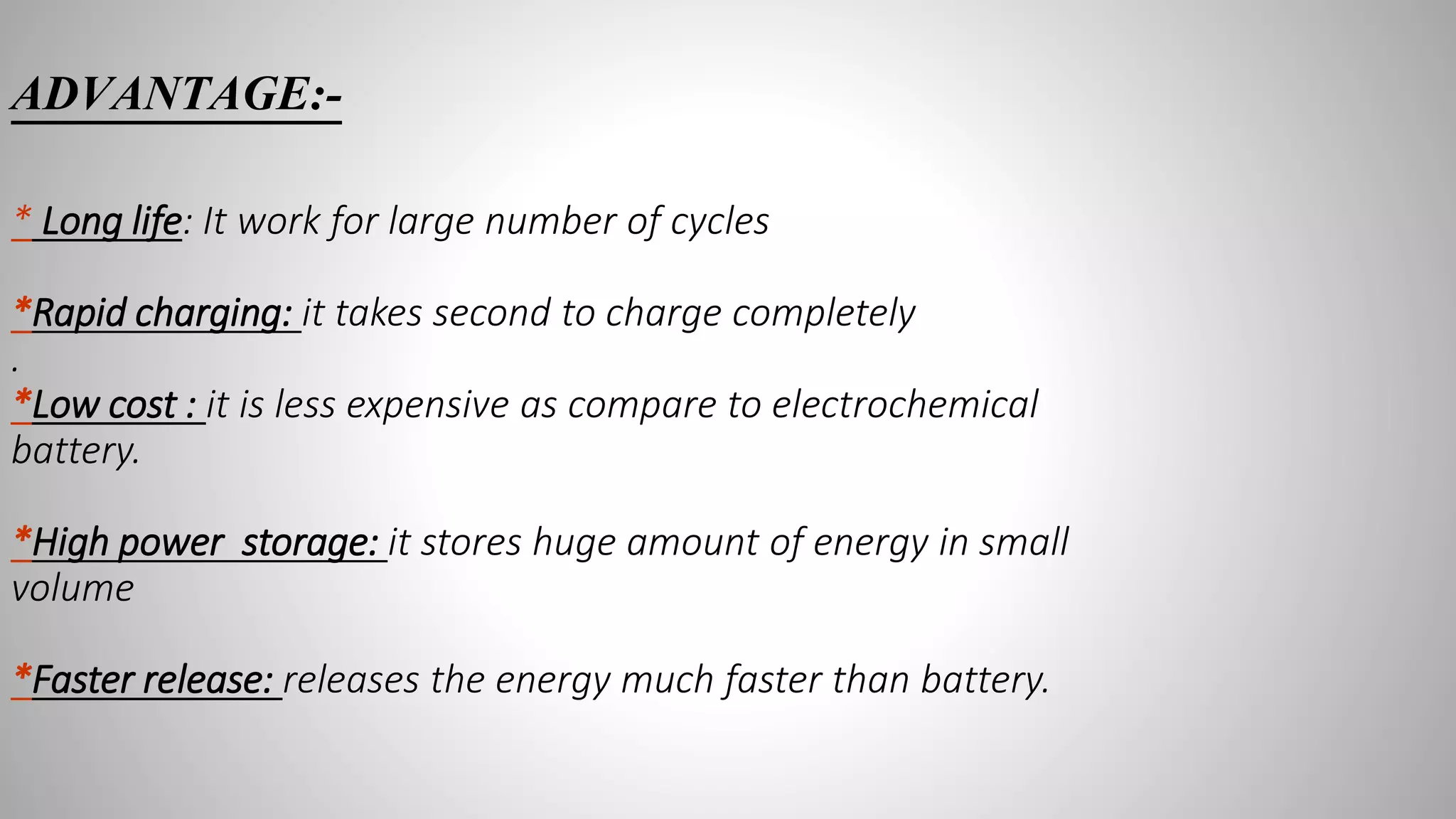 ADVANTAGE:-
* Long life: It work for large number of cycles
*Rapid charging: it takes second to charge completely
.
*Low cost : it is less expensive as compare to electrochemical
battery.
*High power storage: it stores huge amount of energy in small
volume
*Faster release: releases the energy much faster than battery.
 