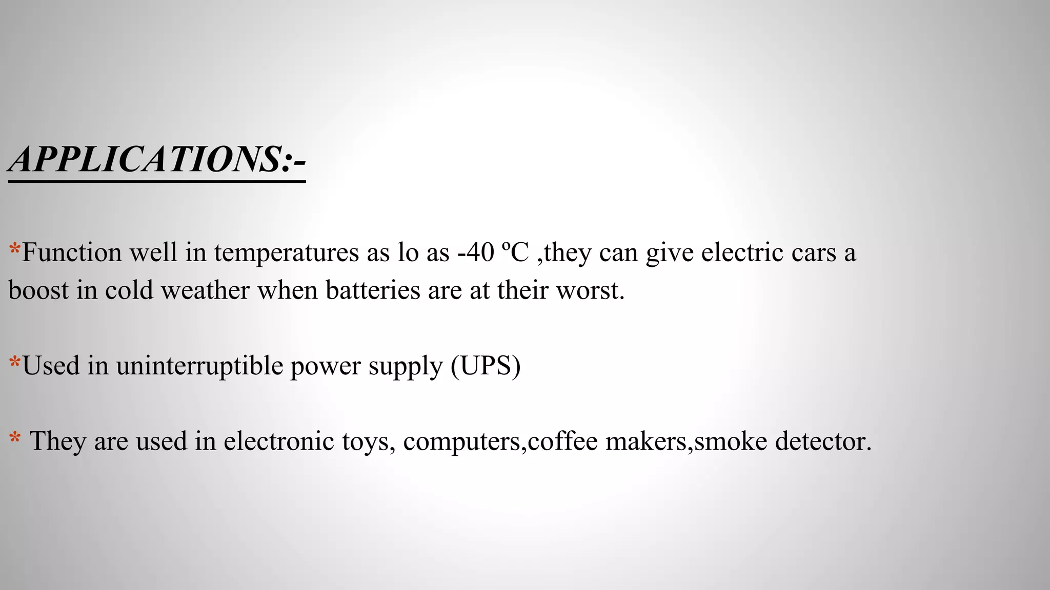 APPLICATIONS:-
*Function well in temperatures as lo as -40 ºC ,they can give electric cars a
boost in cold weather when batteries are at their worst.
*Used in uninterruptible power supply (UPS)
* They are used in electronic toys, computers,coffee makers,smoke detector.
 