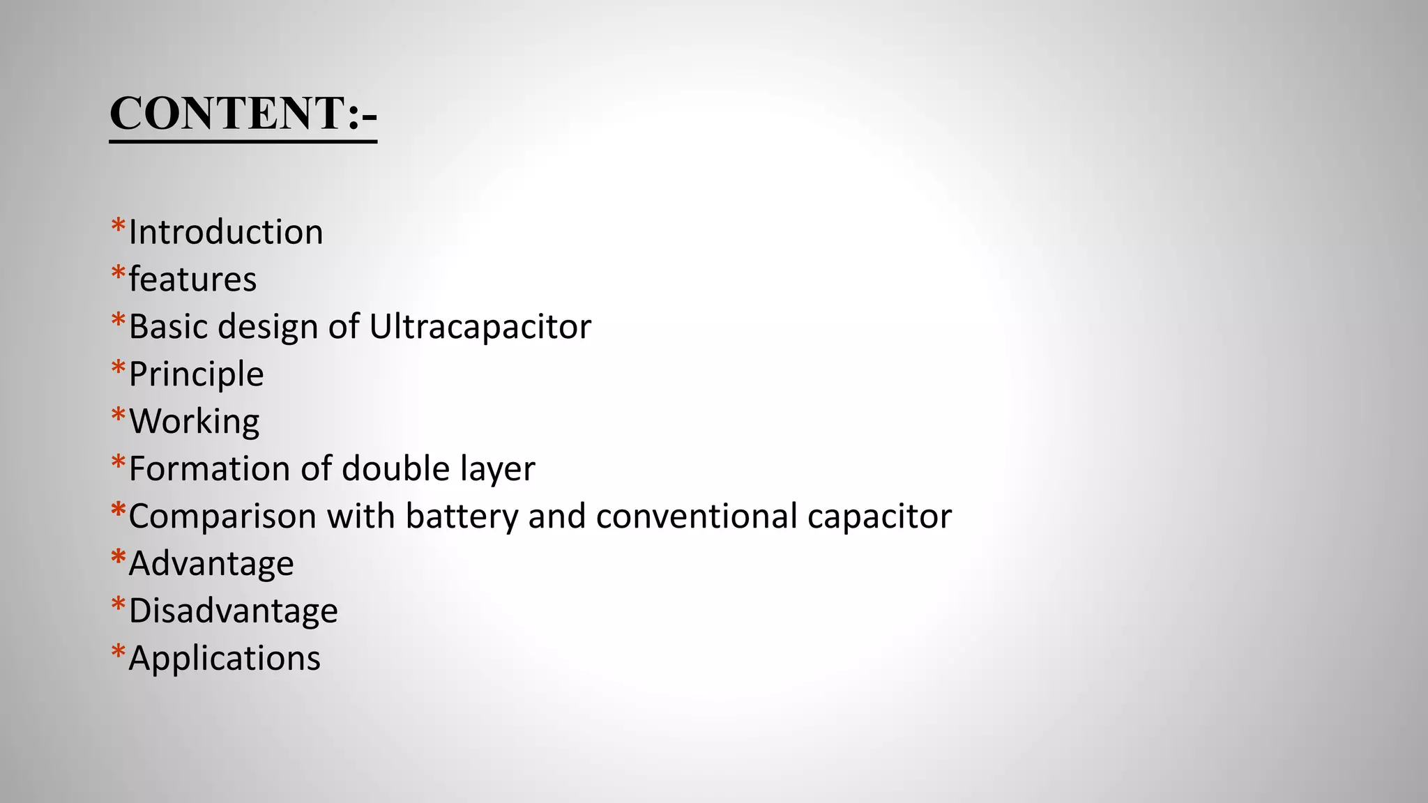 CONTENT:-
*Introduction
*features
*Basic design of Ultracapacitor
*Principle
*Working
*Formation of double layer
*Comparison with battery and conventional capacitor
*Advantage
*Disadvantage
*Applications
 