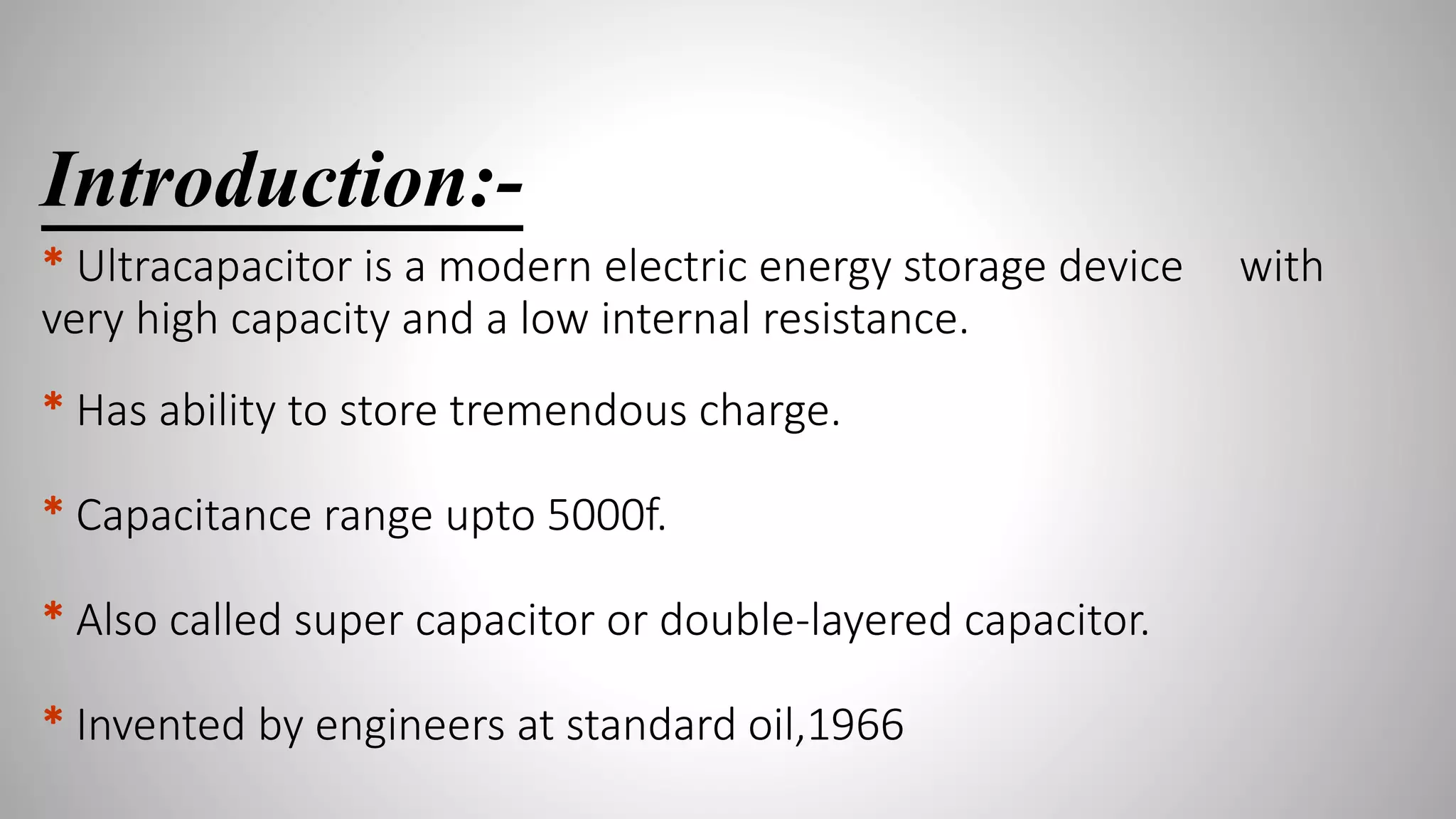 Introduction:-
* Ultracapacitor is a modern electric energy storage device with
very high capacity and a low internal resistance.
* Has ability to store tremendous charge.
* Capacitance range upto 5000f.
* Also called super capacitor or double-layered capacitor.
* Invented by engineers at standard oil,1966
 