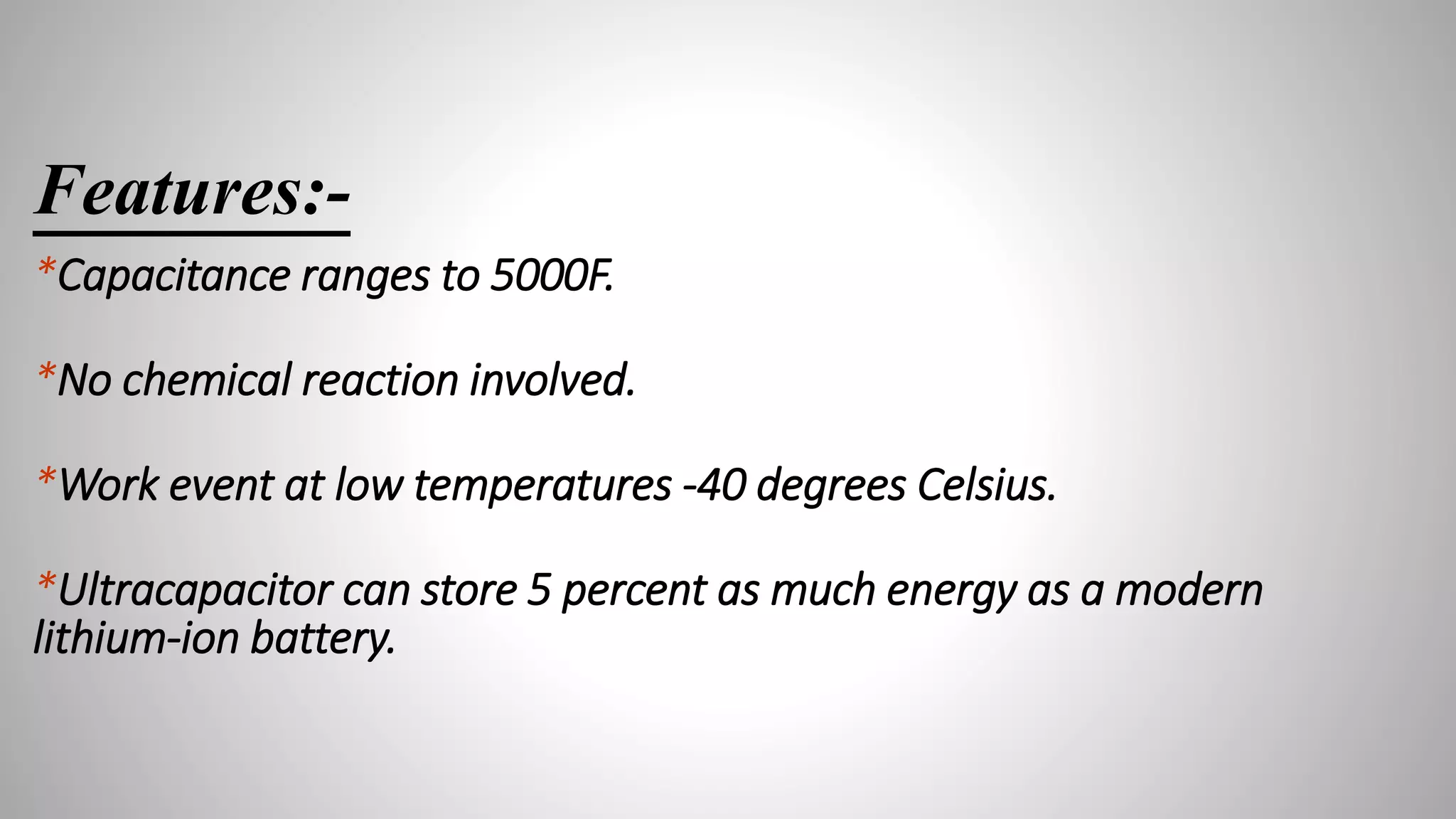 Features:-
*Capacitance ranges to 5000F.
*No chemical reaction involved.
*Work event at low temperatures -40 degrees Celsius.
*Ultracapacitor can store 5 percent as much energy as a modern
lithium-ion battery.
 