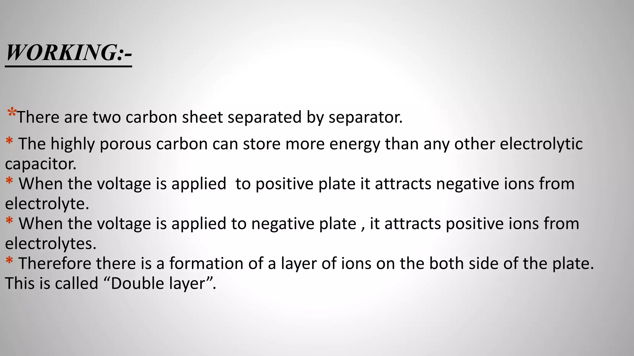 WORKING:-
*There are two carbon sheet separated by separator.
* The highly porous carbon can store more energy than any other electrolytic
capacitor.
* When the voltage is applied to positive plate it attracts negative ions from
electrolyte.
* When the voltage is applied to negative plate , it attracts positive ions from
electrolytes.
* Therefore there is a formation of a layer of ions on the both side of the plate.
This is called “Double layer”.
 