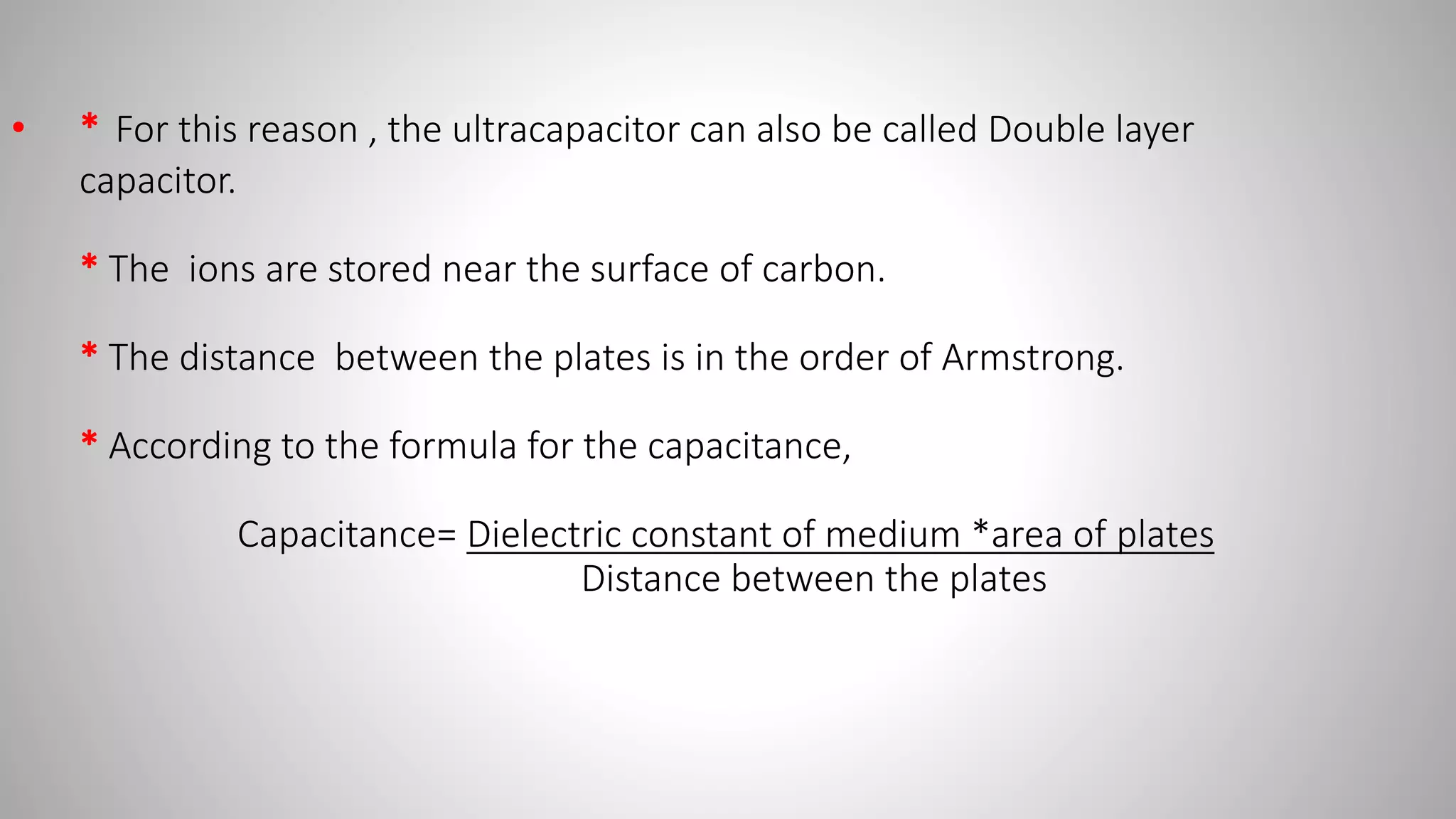 • * For this reason , the ultracapacitor can also be called Double layer
capacitor.
* The ions are stored near the surface of carbon.
* The distance between the plates is in the order of Armstrong.
* According to the formula for the capacitance,
Capacitance= Dielectric constant of medium *area of plates
Distance between the plates
 
