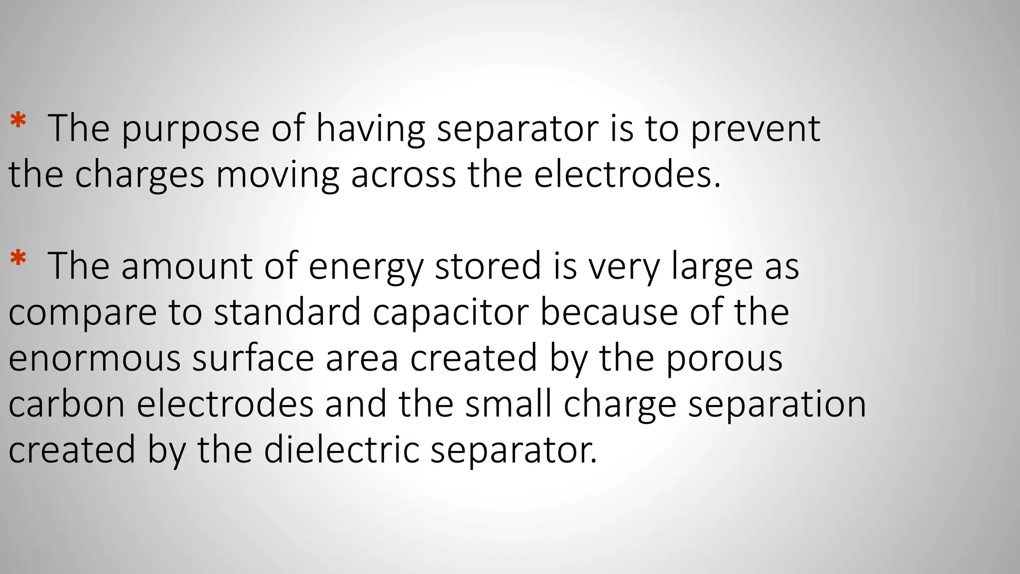 * The purpose of having separator is to prevent
the charges moving across the electrodes.
* The amount of energy stored is very large as
compare to standard capacitor because of the
enormous surface area created by the porous
carbon electrodes and the small charge separation
created by the dielectric separator.
 
