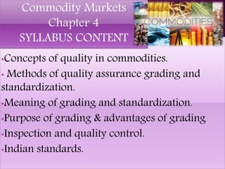 •Quality assurance.
•Concepts of quality in commodities.
• Methods of quality assurance grading and
standardization.
•Meaning of grading and standardization.
•Purpose of grading & advantages of grading
•Inspection and quality control.
•Indian standards.
Commodity Markets
Chapter 4
SYLLABUS CONTENT
 