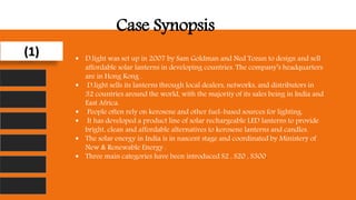 (1)
Case Synopsis
 D.light was set up in 2007 by Sam Goldman and Ned Tozun to design and sell
affordable solar lanterns in developing countries. The company’s headquarters
are in Hong Kong .
 D.light sells its lanterns through local dealers, networks, and distributors in
32 countries around the world, with the majority of its sales being in India and
East Africa.
 People often rely on kerosene and other fuel-based sources for lighting.
 It has developed a product line of solar rechargeable LED lanterns to provide
bright, clean and affordable alternatives to kerosene lanterns and candles.
 The solar energy in India is in nascent stage and coordinated by Ministery of
New & Renewable Energy .
 Three main categories have been introduced S2 , S20 , S300.
 