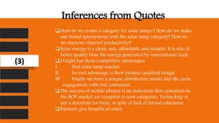 Inferences from Quotes
How do we create a category for solar lamps.? How do we make
our brand synonymous with the solar lamp category? How do
we improve channel productivity?
Solar energy is a clean, safe, affordable and reliable. It is also of
better quality than the energy generated by conventional fuels.
D.Light has three competitive advantages.
I. First solar lamp market.
II. Second advantage is their product quality& design.
III. Finally we have a unique distribution model and life cycle
engagement with end consumers.
The success of mobile phones is an indication that customers in
the BOP market are receptive to new categories. Technology is
not a deterrent for them, in spite of lack of formal education.
Partners give benefits of reach.
(3)
 