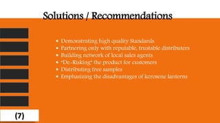 Solutions / Recommendations
 Demonstrating high quality Standards.
 Partnering only with reputable, trustable distributers
 Building network of local sales agents
 “De-Risking” the product for customers
 Distributing free samples
 Emphasizing the disadvantages of kerosene lanterns
(7)
 