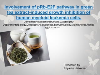 Involvement of pRb-E2F pathway in green
tea extract-induced growth inhibition of
human myeloid leukemia cells.
DarrellHenry,SebastienBrumaire,XiaotangHu⁎
DepartmentofBiology,CollegeofArts&Sciences,BarryUniversity,MiamiShores,Florida
33161,USA-+-++-*+
Presented by,
Priyanka Jaikumar
 