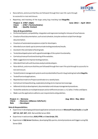  Raise defects,andensure thatthey are followed through their own life-cycle through
to successful re-test and closure.
 Reporting and tracking of the bugs using bug-tracking tool Bugzilla.
Project 3: AT&T (SQA) June 2012 – April 2014
Client : AT&T (Techmahindra)
Role : Quality Analyst
Roles& Responsibilities:
 PerformedSystem,compatibility,integrationandregressiontestingforreleasesof new features
 Creationof testdocumentation,suchastestschedule,testplanandtest scriptsfromdesign
documentation.
 Creationsof automatedacceptance scriptsfor developers.
 Attendedscrumstand-upstocommunicate testingprocedures/results.
 Assistedinthe estimationof testingtask.
 Testeddevelopedsystemwithagoodknowledge of the systemfunctionality.
 Carriedoutmanual functional testingof the websites.
 Make suggestionstoimprove testingpractices.
 AttendedClientcallswithbusinessanalystanddevelopers.
 Raise defects,andensure thattheyare followedthroughtheirownlife-cyclethroughtosuccessful re-
testand closure.
 TestedContentmanagementsystemsandrecordeddefectfound inbugtrackingtool called Bugzilla.
 Testedfrontendapplications.
 Reportedtestmatrix to Projectcoordinatorona weekly basis.
 Carriedoutrisk basedtesting,exploratorytesting etctoimprove testcoverage.
 Adheredstrictlytodevelopment,documentationandrelease managementprocedures.
 Testedthe websitesonmultiple browsersandondifferentversionsi.e.IE,Safari,Firefox andOpera
 Made sure the applicationsadheresuserrequirementsandguidelines.
Project 4 : Siemens Aug 2011- May 2012
Client : Siemens (Alliance-InfoTech)
Role : Developer
Roles & Responsibilities:
 Experience indevelopingwebbasedapplicationandwebservicesin MicrosoftVisual StudiousingC#
.NET 4.0, ASP .NET, ADO .NetandSQL Server2014.
 Experience inwebservices, AJAX,HTML and Java Script, CSS.
 Experience in SQLServerDatabase,developingSQLqueries,storedproceduresandtriggersusingSQL
Server2014.
 