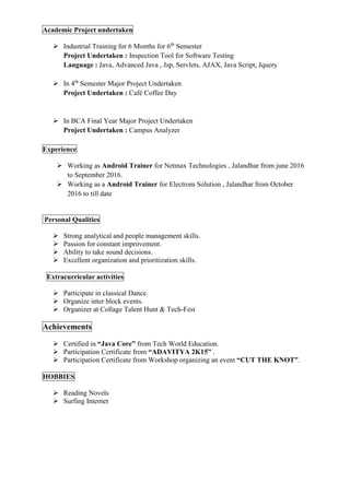 Academic Project undertaken
 Industrial Training for 6 Months for 6th
Semester
Project Undertaken : Inspection Tool for Software Testing
Language : Java, Advanced Java , Jsp, Servlets, AJAX, Java Script, Jquery
 In 4th
Semester Major Project Undertaken
Project Undertaken : Café Coffee Day
 In BCA Final Year Major Project Undertaken
Project Undertaken : Campus Analyzer
Experience
 Working as Android Trainer for Netmax Technologies , Jalandhar from june 2016
to September 2016.
 Working as a Android Trainer for Electrom Solution , Jalandhar from October
2016 to till date
Personal Qualities
 Strong analytical and people management skills.
 Passion for constant improvement.
 Ability to take sound decisions.
 Excellent organization and prioritization skills.
Extracurricular activities
 Participate in classical Dance.
 Organize inter block events.
 Organizer at Collage Talent Hunt & Tech-Fest
Achievements
 Certified in “Java Core” from Tech World Education.
 Participation Certificate from “ADAVITYA 2K15” .
 Participation Certificate from Workshop organizing an event “CUT THE KNOT”.
HOBBIES
 Reading Novels
 Surfing Internet
 