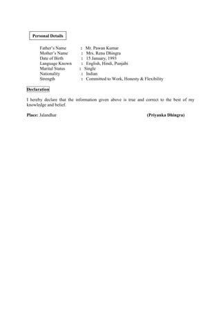 Father’s Name : Mr. Pawan Kumar
Mother’s Name : Mrs. Renu Dhingra
Date of Birth : 15 January, 1993
Language Known : English, Hindi, Punjabi
Marital Status : Single
Nationality : Indian
Strength : Committed to Work, Honesty & Flexibility
Declaration
I hereby declare that the information given above is true and correct to the best of my
knowledge and belief.
Place: Jalandhar (Priyanka Dhingra)
Personal Details
 