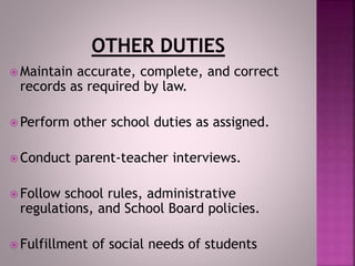  Maintain accurate, complete, and correct
records as required by law.
 Perform other school duties as assigned.
 Conduct parent-teacher interviews.
 Follow school rules, administrative
regulations, and School Board policies.
 Fulfillment of social needs of students
 