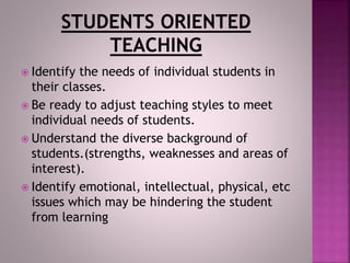  Identify the needs of individual students in
their classes.
 Be ready to adjust teaching styles to meet
individual needs of students.
 Understand the diverse background of
students.(strengths, weaknesses and areas of
interest).
 Identify emotional, intellectual, physical, etc
issues which may be hindering the student
from learning
 