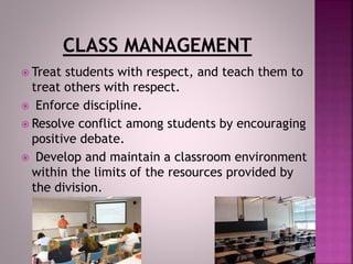  Treat students with respect, and teach them to
treat others with respect.
 Enforce discipline.
 Resolve conflict among students by encouraging
positive debate.
 Develop and maintain a classroom environment
within the limits of the resources provided by
the division.
 