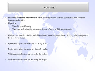 Incoterms:


   Incoterms are set of international rules of interpretation of most commonly used terms in
    international trade .
   Objective :
       To achieve uniformity
       To Avoid and minimize the uncertainties of trade in different countries

   Obligations, transfer of risks and allocation of costs in connection to delivery of a consignment
    from seller to buyer.

   Up to which place the risks are borne by seller.

   Up to which place the costs are borne by seller.

    Which responsibilities are borne by the seller.

   Which responsibilities are borne by the buyer.
 