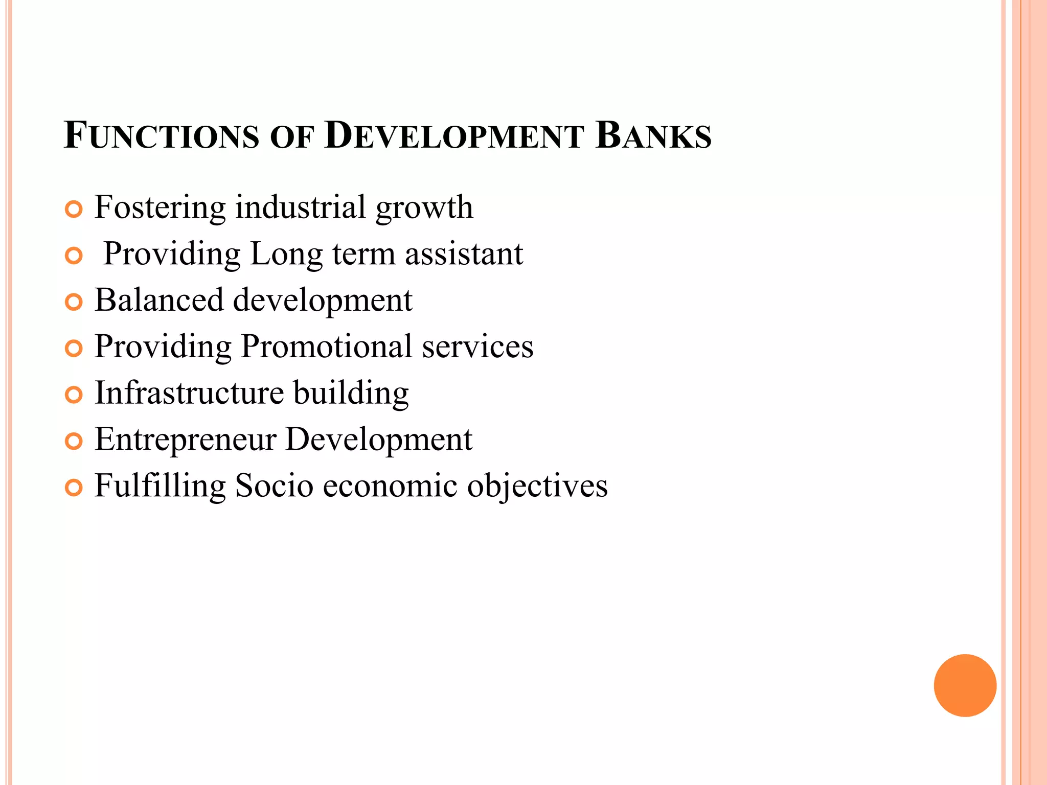 FUNCTIONS OF DEVELOPMENT BANKS
 Fostering industrial growth
 Providing Long term assistant
 Balanced development
 Providing Promotional services
 Infrastructure building
 Entrepreneur Development
 Fulfilling Socio economic objectives
 