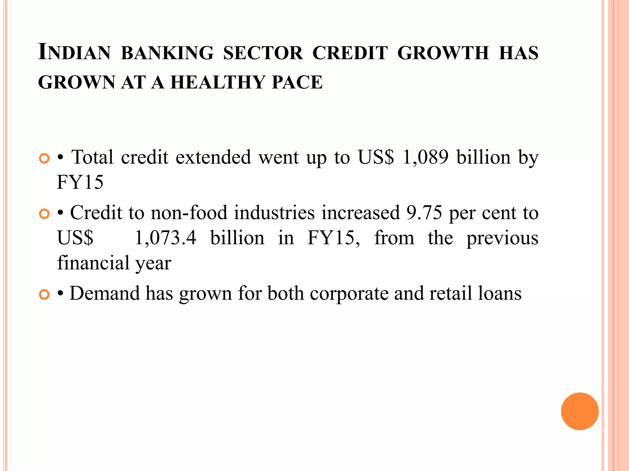 INDIAN BANKING SECTOR CREDIT GROWTH HAS
GROWN AT A HEALTHY PACE
 • Total credit extended went up to US$ 1,089 billion by
FY15
 • Credit to non-food industries increased 9.75 per cent to
US$ 1,073.4 billion in FY15, from the previous
financial year
 • Demand has grown for both corporate and retail loans
 