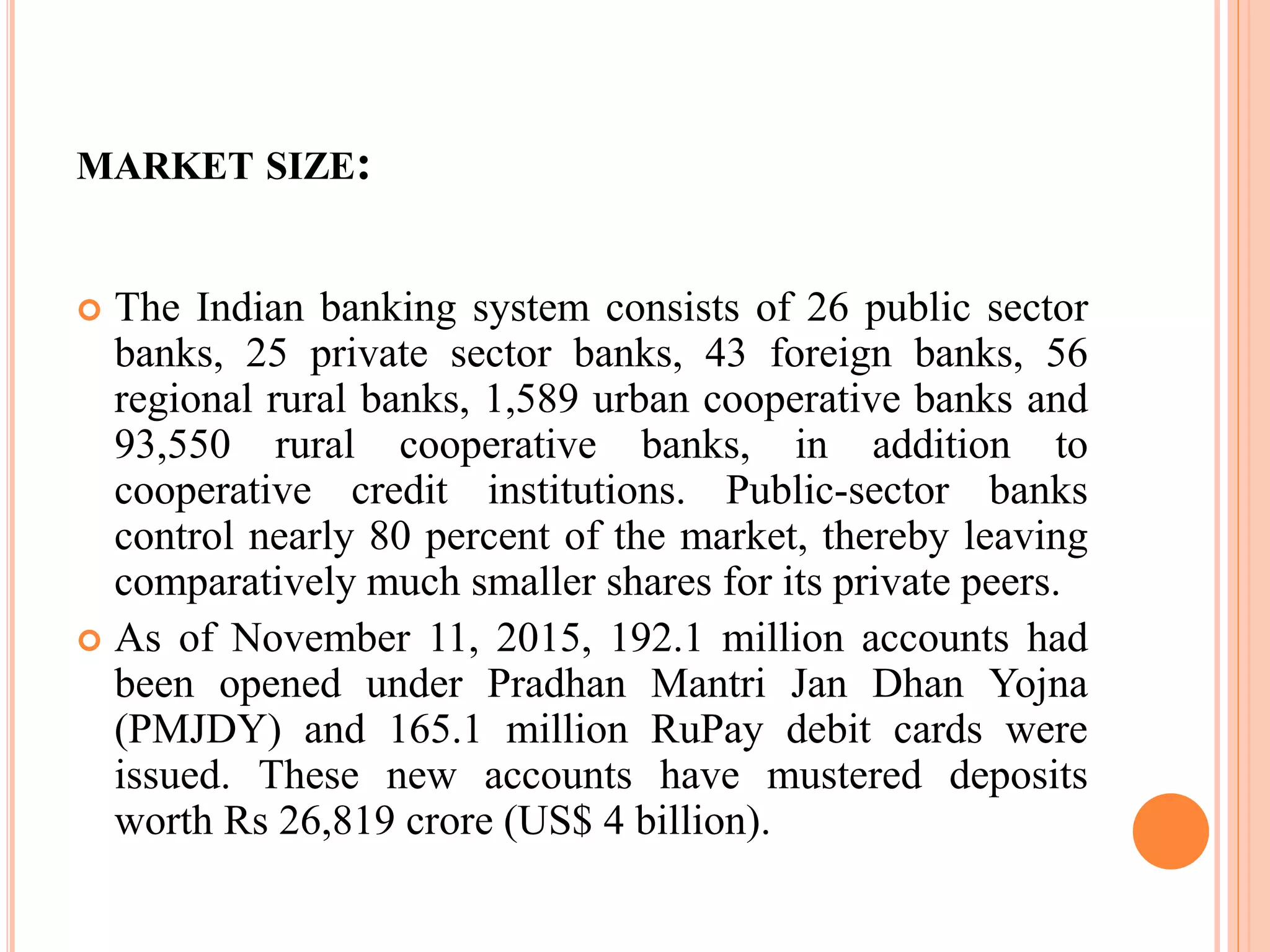 MARKET SIZE:
 The Indian banking system consists of 26 public sector
banks, 25 private sector banks, 43 foreign banks, 56
regional rural banks, 1,589 urban cooperative banks and
93,550 rural cooperative banks, in addition to
cooperative credit institutions. Public-sector banks
control nearly 80 percent of the market, thereby leaving
comparatively much smaller shares for its private peers.
 As of November 11, 2015, 192.1 million accounts had
been opened under Pradhan Mantri Jan Dhan Yojna
(PMJDY) and 165.1 million RuPay debit cards were
issued. These new accounts have mustered deposits
worth Rs 26,819 crore (US$ 4 billion).
 