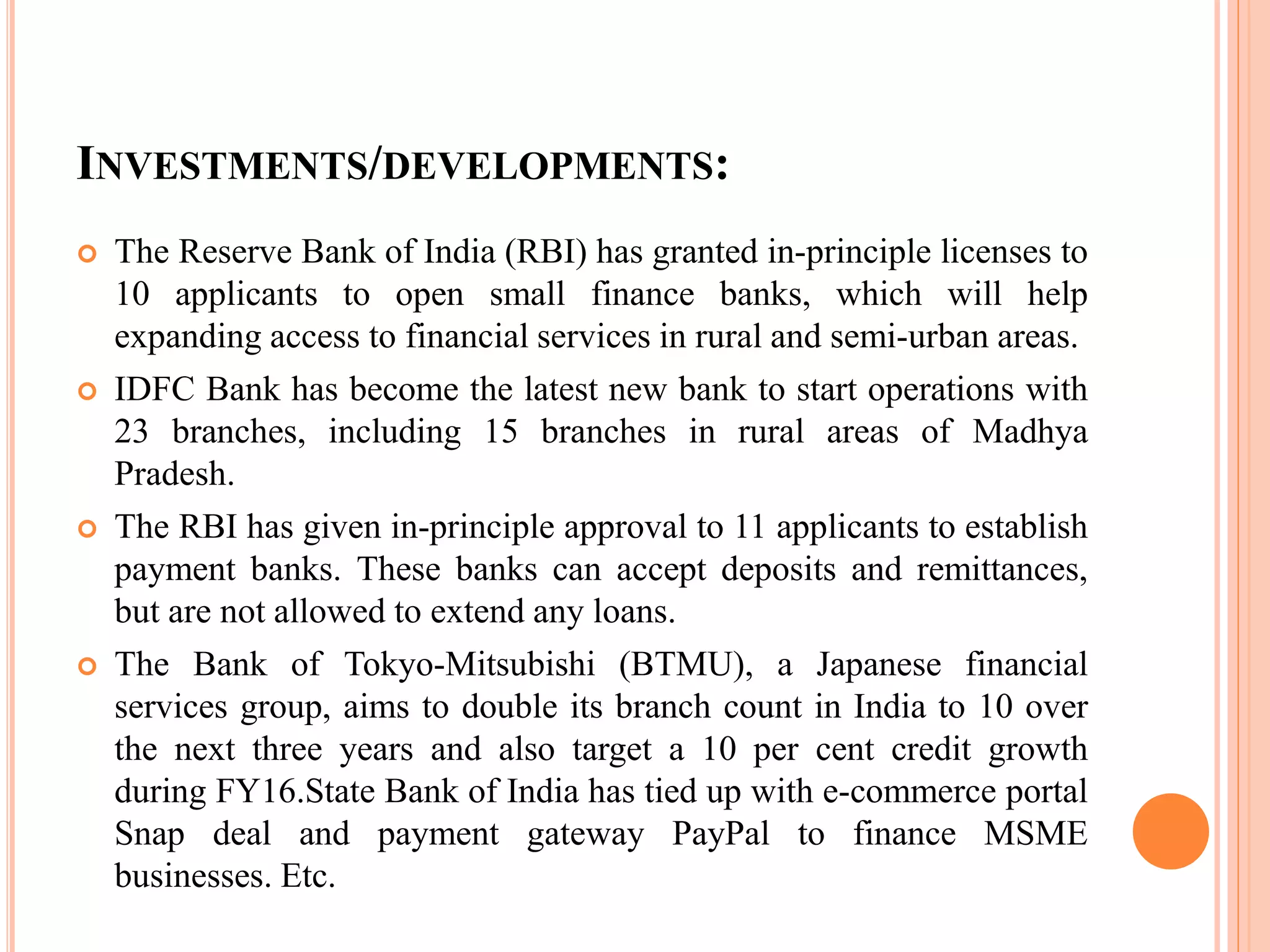 INVESTMENTS/DEVELOPMENTS:
 The Reserve Bank of India (RBI) has granted in-principle licenses to
10 applicants to open small finance banks, which will help
expanding access to financial services in rural and semi-urban areas.
 IDFC Bank has become the latest new bank to start operations with
23 branches, including 15 branches in rural areas of Madhya
Pradesh.
 The RBI has given in-principle approval to 11 applicants to establish
payment banks. These banks can accept deposits and remittances,
but are not allowed to extend any loans.
 The Bank of Tokyo-Mitsubishi (BTMU), a Japanese financial
services group, aims to double its branch count in India to 10 over
the next three years and also target a 10 per cent credit growth
during FY16.State Bank of India has tied up with e-commerce portal
Snap deal and payment gateway PayPal to finance MSME
businesses. Etc.
 