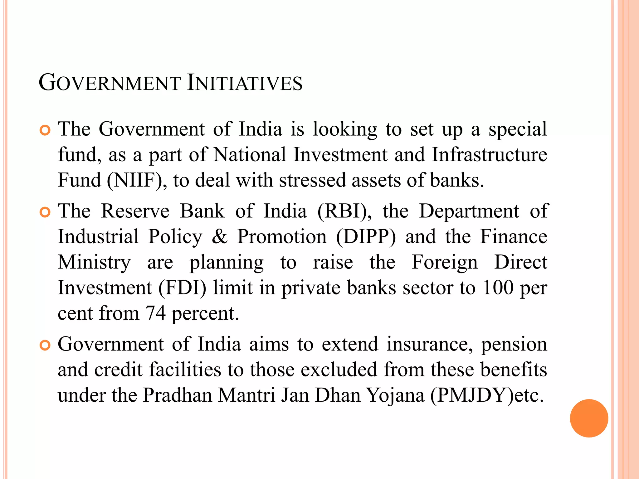 GOVERNMENT INITIATIVES
 The Government of India is looking to set up a special
fund, as a part of National Investment and Infrastructure
Fund (NIIF), to deal with stressed assets of banks.
 The Reserve Bank of India (RBI), the Department of
Industrial Policy & Promotion (DIPP) and the Finance
Ministry are planning to raise the Foreign Direct
Investment (FDI) limit in private banks sector to 100 per
cent from 74 percent.
 Government of India aims to extend insurance, pension
and credit facilities to those excluded from these benefits
under the Pradhan Mantri Jan Dhan Yojana (PMJDY)etc.
 