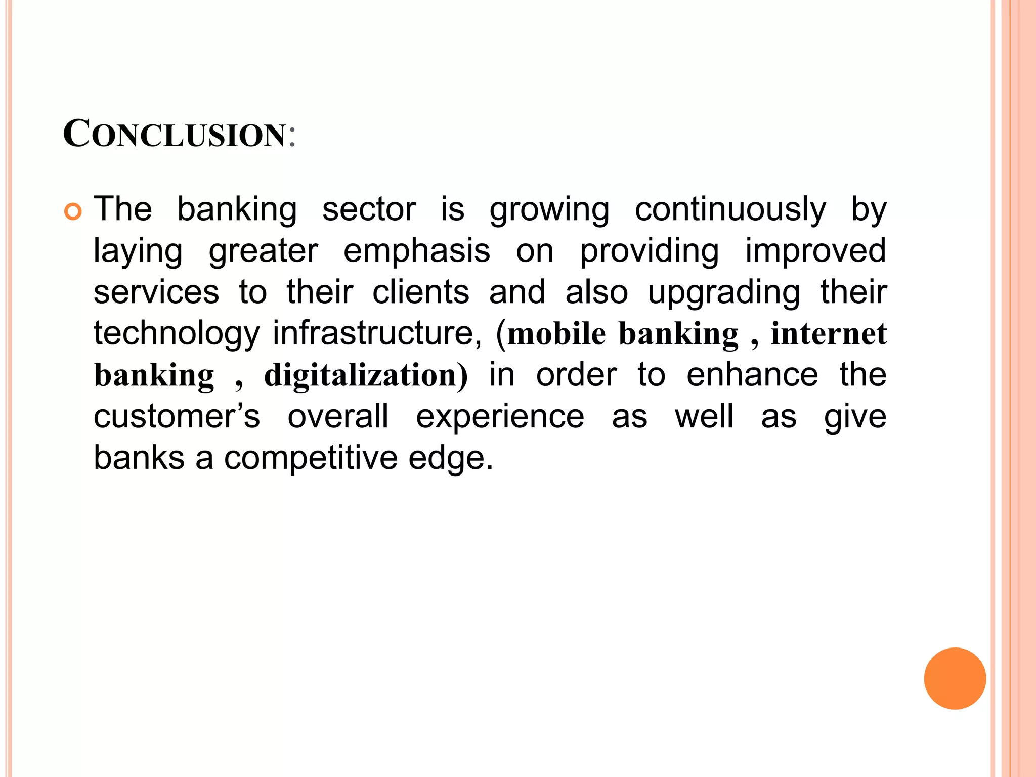 CONCLUSION:
 The banking sector is growing continuously by
laying greater emphasis on providing improved
services to their clients and also upgrading their
technology infrastructure, (mobile banking , internet
banking , digitalization) in order to enhance the
customer’s overall experience as well as give
banks a competitive edge.
 