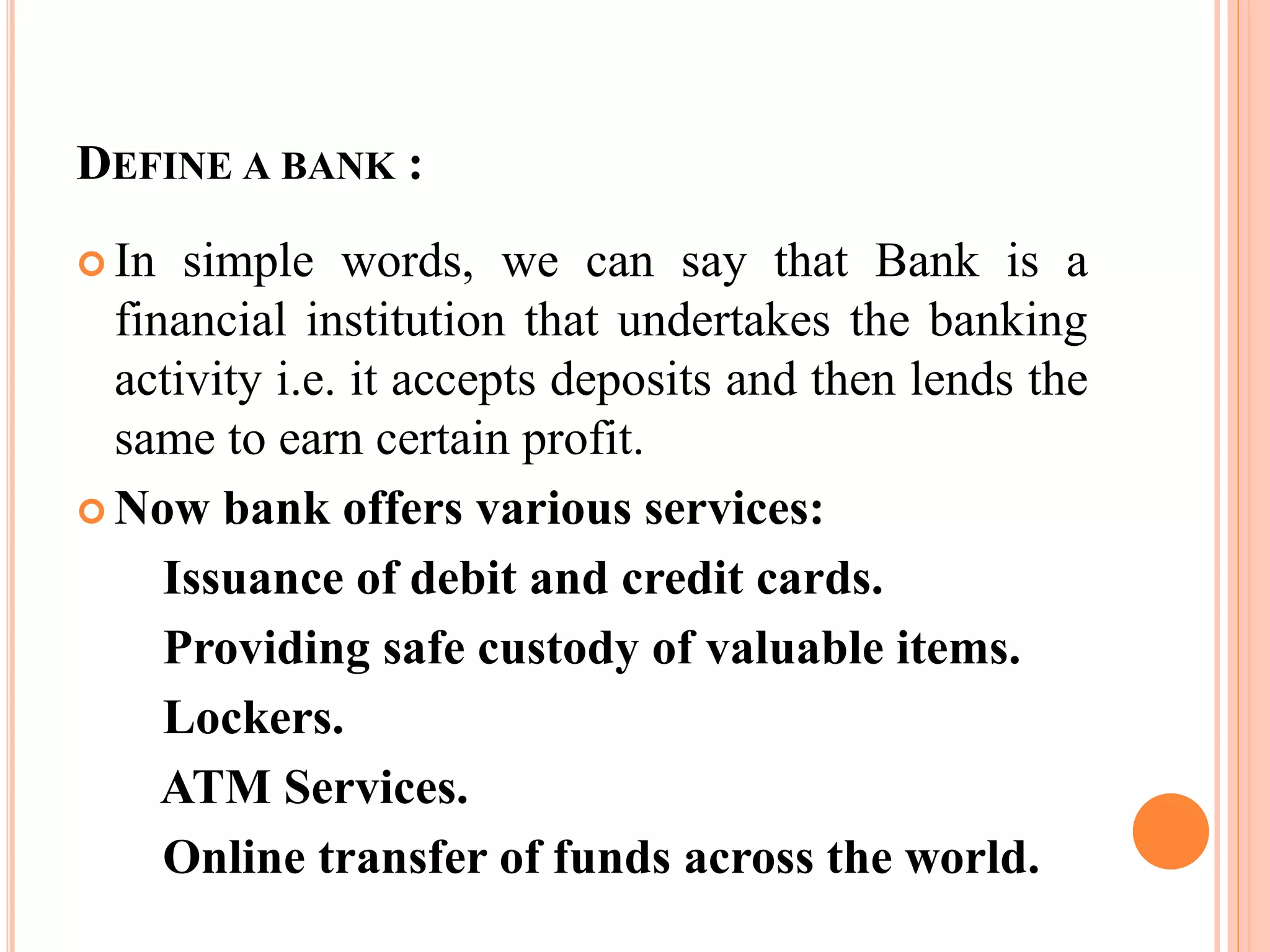 DEFINE A BANK :
 In simple words, we can say that Bank is a
financial institution that undertakes the banking
activity i.e. it accepts deposits and then lends the
same to earn certain profit.
 Now bank offers various services:
Issuance of debit and credit cards.
Providing safe custody of valuable items.
Lockers.
ATM Services.
Online transfer of funds across the world.
 