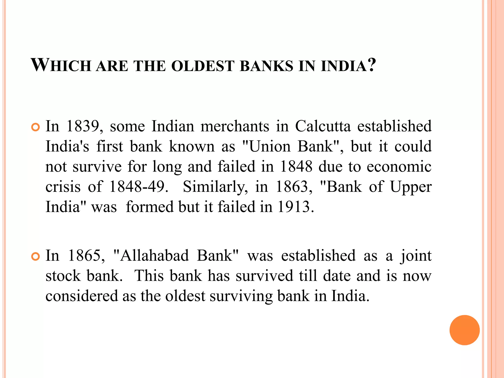 WHICH ARE THE OLDEST BANKS IN INDIA?
 In 1839, some Indian merchants in Calcutta established
India's first bank known as "Union Bank", but it could
not survive for long and failed in 1848 due to economic
crisis of 1848-49. Similarly, in 1863, "Bank of Upper
India" was formed but it failed in 1913.
 In 1865, "Allahabad Bank" was established as a joint
stock bank. This bank has survived till date and is now
considered as the oldest surviving bank in India.
 