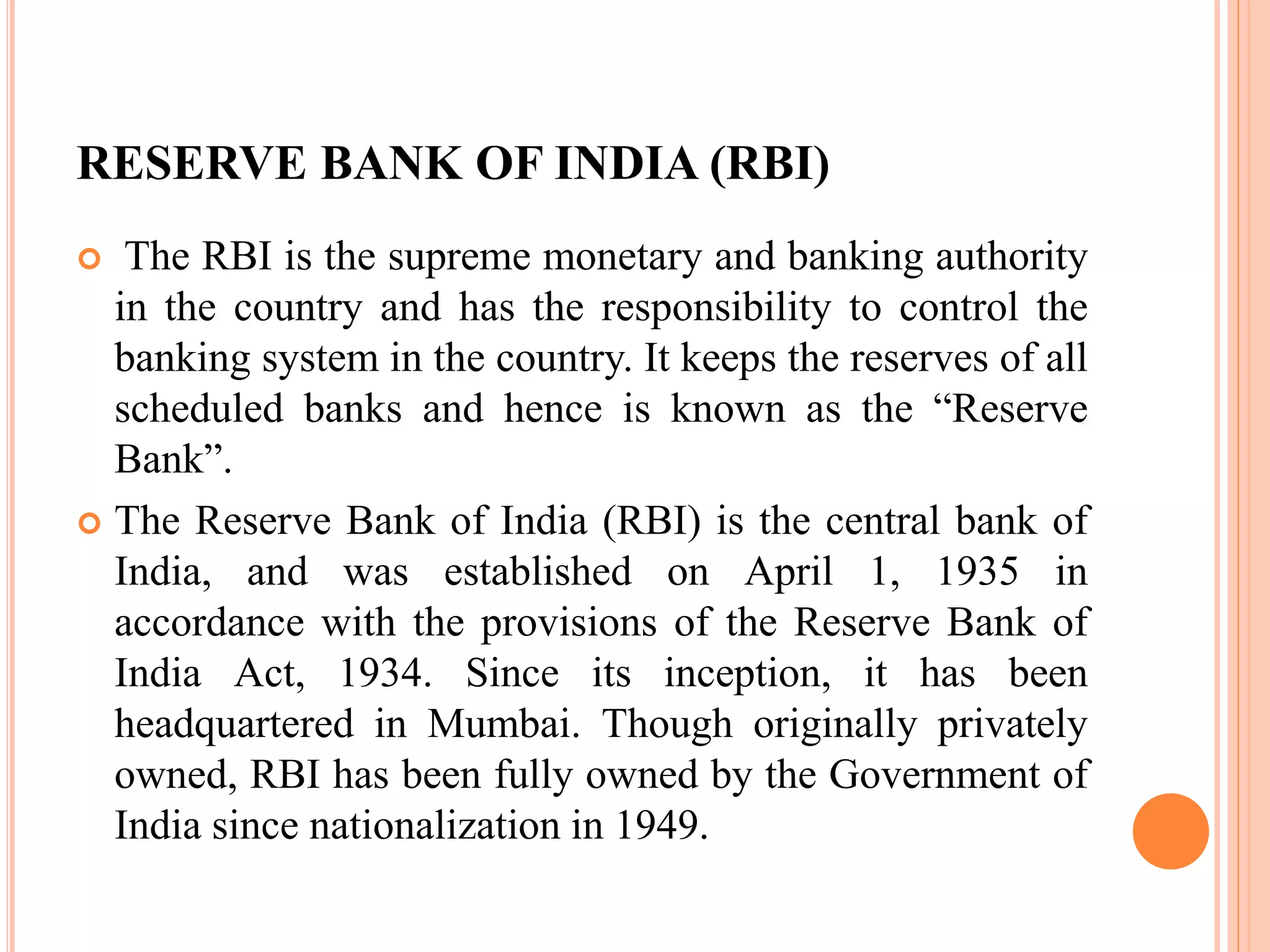 RESERVE BANK OF INDIA (RBI)
 The RBI is the supreme monetary and banking authority
in the country and has the responsibility to control the
banking system in the country. It keeps the reserves of all
scheduled banks and hence is known as the “Reserve
Bank”.
 The Reserve Bank of India (RBI) is the central bank of
India, and was established on April 1, 1935 in
accordance with the provisions of the Reserve Bank of
India Act, 1934. Since its inception, it has been
headquartered in Mumbai. Though originally privately
owned, RBI has been fully owned by the Government of
India since nationalization in 1949.
 