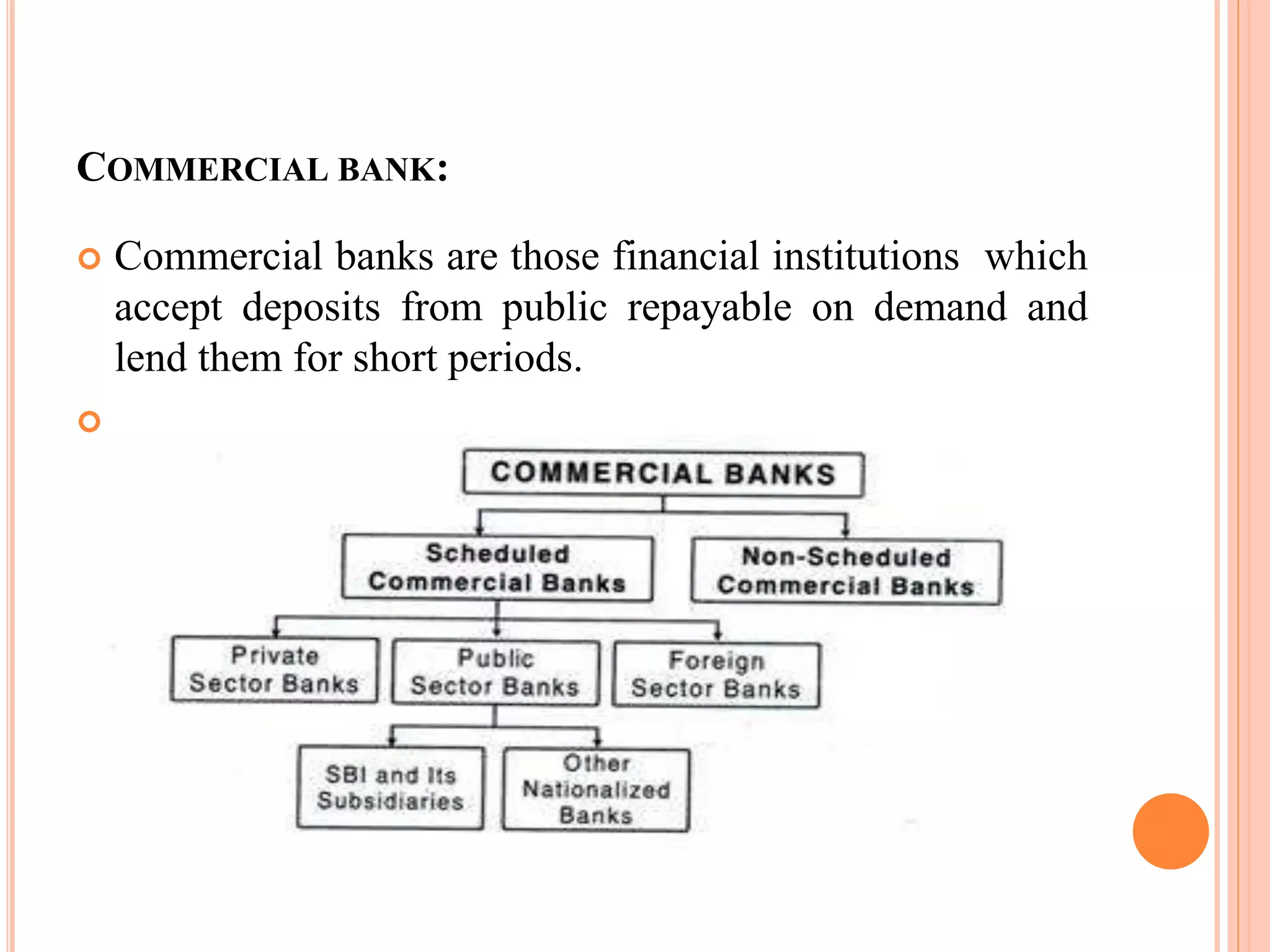 COMMERCIAL BANK:
 Commercial banks are those financial institutions which
accept deposits from public repayable on demand and
lend them for short periods.

 
