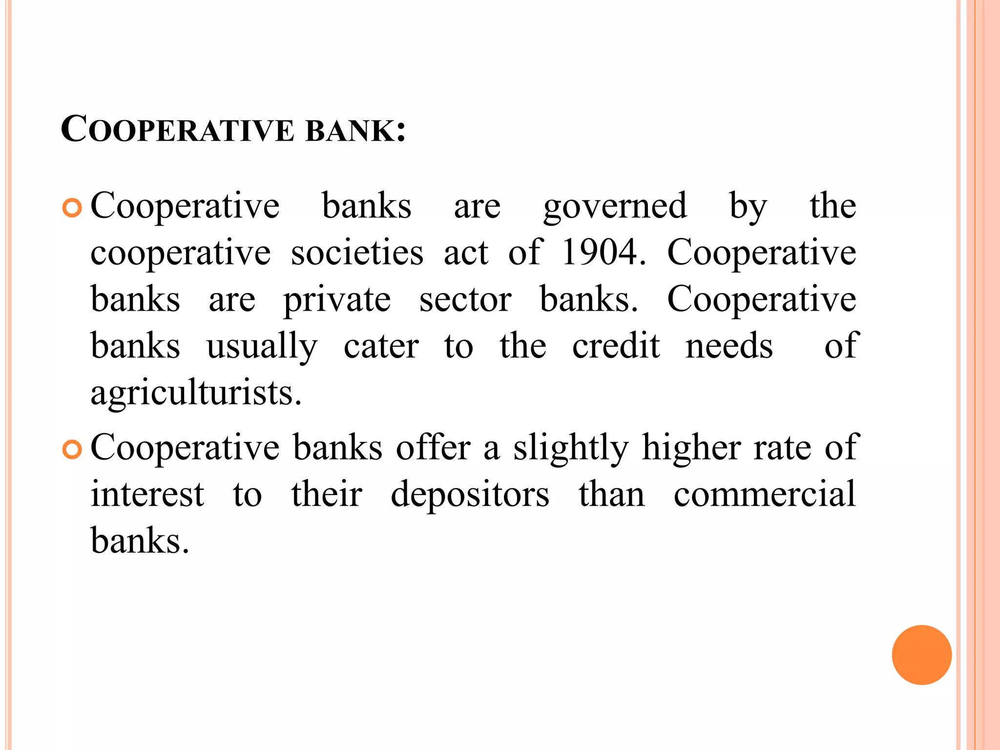 COOPERATIVE BANK:
 Cooperative banks are governed by the
cooperative societies act of 1904. Cooperative
banks are private sector banks. Cooperative
banks usually cater to the credit needs of
agriculturists.
 Cooperative banks offer a slightly higher rate of
interest to their depositors than commercial
banks.
 