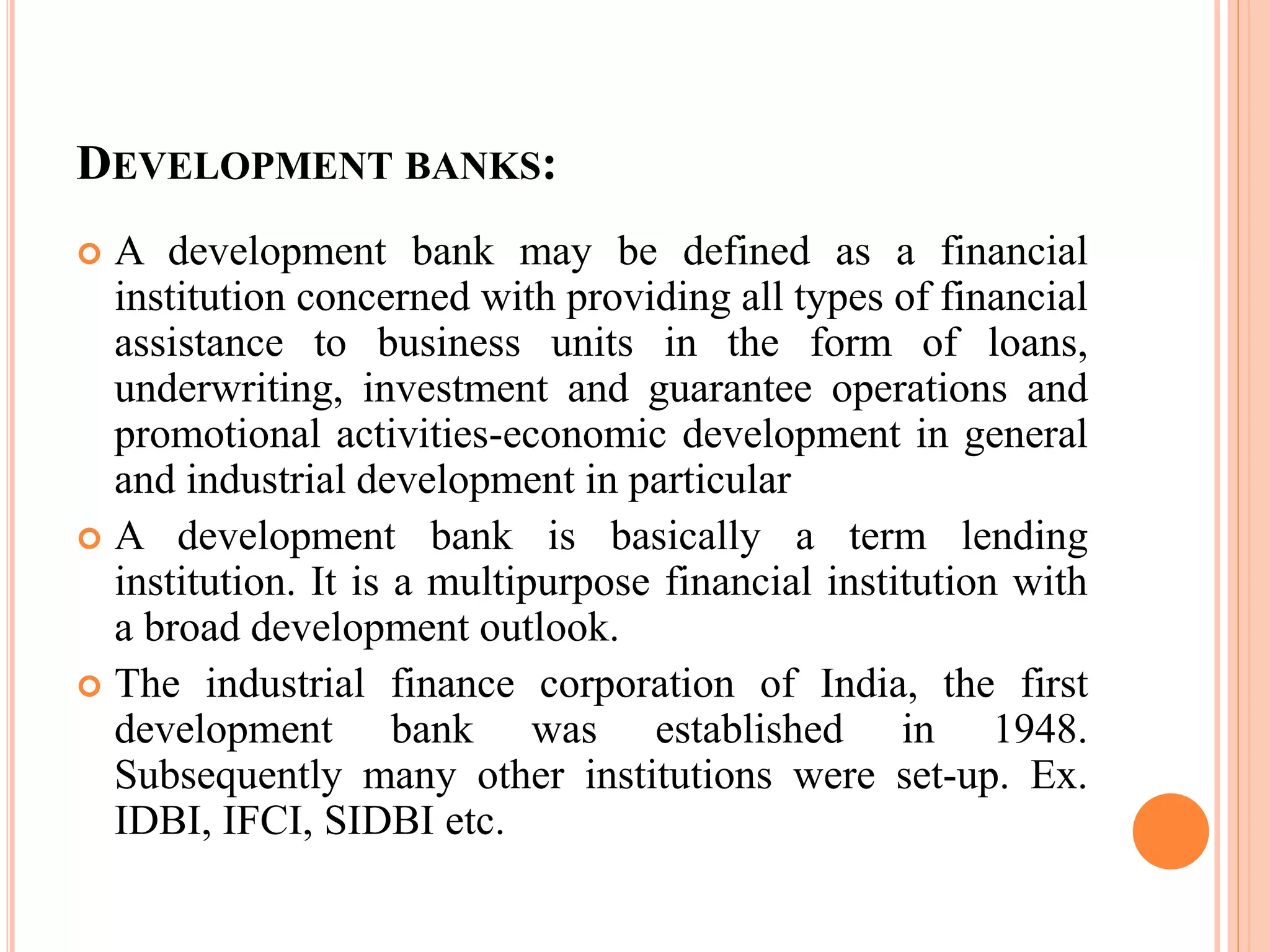 DEVELOPMENT BANKS:
 A development bank may be defined as a financial
institution concerned with providing all types of financial
assistance to business units in the form of loans,
underwriting, investment and guarantee operations and
promotional activities-economic development in general
and industrial development in particular
 A development bank is basically a term lending
institution. It is a multipurpose financial institution with
a broad development outlook.
 The industrial finance corporation of India, the first
development bank was established in 1948.
Subsequently many other institutions were set-up. Ex.
IDBI, IFCI, SIDBI etc.
 