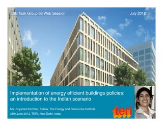 CIB Task Group 66 Web Session                                      July 2012




Implementation of energy efficient buildings policies:
an introduction to the Indian scenario
Ms. Priyanka Kochhar, Fellow, The Energy and Resources Institute
28th June 2012, TERI, New Delhi, India
 
