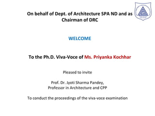On behalf of Dept. of Architecture SPA ND and as
Chairman of DRC
WELCOME
To the Ph.D. Viva-Voce of Ms. Priyanka Kochhar
Pleased to invite
Prof. Dr. Jyoti Sharma Pandey,
Professor in Architecture and CPP
To conduct the proceedings of the viva-voce examination
 