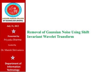 Removal of Gaussian Noise Using Shift
Invariant Wavelet Transform
July 31, 2013
Department of
Information
Technology
Presented by
Priyanka Sharma
Guided By
Dr. Manish Shrivastava
 