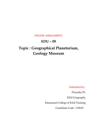 ONLINE ASSIGNMENT 
EDU – 09 
Topic : Geographical Planetorium, 
Geology Museum 
Submitted by : 
Priyanka PL 
B.Ed Geography 
Emmanuel College of B.Ed Training 
Candidate Code : 133610 
 
