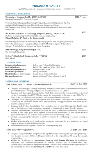 5/16/2019 Priyanka_Pandit_Full_Resume - Google Docs
https://docs.google.com/document/d/1o16qmaosdH72AGmIyZPuj4IJYCjPxTt4KnoqARiTalc/edit# 1/2
 
PRIYANKA U PANDIT T 
prpa4917@colorado.edu   |   linkedin.com/in/priyanka‑pandit   |  +1 (720) 514 3949 
 
EDUCATIONAL BACKGROUND  
University of Colorado, Boulder (CGPA: 3.80/4.0) 
Master of Science (MS), Computer Science  
 
Courses:  Natural Language Processing, Design and Analysis of Algorithms, Big Data 
Analytics, Big Data Architecture, Object‑Oriented Analysis and Design 
Fall Courses:  Data Mining, User‑Centered Design and Development, Datacenter Scale 
Computing 
 
M.S. Ramaiah Institute of Technology, Bangalore, India (CGPA: 9.64/10) 
Bachelor of Engineering in Information Science and Engineering  
(Silver Medalist ­ 2 nd 
 Rank in the Department) 
 
Courses:  Algorithms and Data Structures, Operating System, Web Designing, Computer 
Networks, Database and Management Systems, Data Mining, Computer Architecture, 
Software Testing, Software Engineering, Cloud Computing 
 
MES PU College, Bangalore, India (91.66%) 
Pre‑University Education 
 
2018­Present 
   
 
 
     
 
 
                  2015 
 
 
   
 
 
 
   
                  2011 
St. Mary’s High School, Bangalore, India (97.28%) 
High School 
 
                  2009 
TECHNICAL SKILLS 
Programming Languages  :C, C++, Java, Python, Shell Scripting 
Web Technologies    :PHP, HTML, JavaScript, JQuery, CSS, AJAX 
Frameworks Experiences  :Django, Laravel, Flask 
Database Experiences  :MySQL, OracleDB 
Cloud/Container  Experiences  :Google Cloud Platform, Docker 
Platform  Experiences  :Windows, Linux (Fedora, Ubuntu, CentOS) 
 
PROFESSIONAL EXPERIENCE 
 Cisco Systems India Pvt Limited  ­  Software Engineer II       July 2015 ­ July 2018 
 
● Designed and developed Security Monitoring Reporting System which captured the vulnerabilities                     
present in the Cisco offerings and provided predefined fixes as per CISCO IC 
● Designed and developed Communication Tool that automates the communication to internal                     
clients dynamically using REST APIs, increasing the productivity of the team by over 50%. The key                               
features were predefined email templates and customized email templates  
● Developed Status Page Application integrated with Appdynamics and Nagios, that aided customers                       
to visualize the application health status and availability. The application was subscribed by 50+                           
external Cisco customers 
● Designed and developed Availability Plus application that processed the real‑time health status                       
data of the business‑critical applications and aided in visualizing it in a user‑friendly manner 
● Designed and developed Unified Portal  to have the status of all the services running on the Cisco                                 
Servers in one single place using Python and front‑end technologies, to run scripts (through                           
parallel execution) in the backend reducing application downtime by ~80% 
● Worked on designing Workflows in ServiceNow platform for self‑healing of services running on                         
Cisco servers 
● Worked on the installation of Appdynamics agents and configured alerts by writing scripts based                           
on predefined thresholds and business rules 
● Promoted as Software Engineer II within 1.5 years of joining Cisco 
 
  Stride ­ Product Developer Intern                                                                                          Jan 2014 ­ June 2015 
 
● Designed an  algorithm that compresses the input file size by removing the duplicates, producing a                             
new file, also can convert the new file generated back to the original input file using the concepts                                   
of hash tables 
● Worked on developing an  Anonymous Question and Answer Platform  for  intellectual,                     
interactive, and unbiased discussions. It includes features like customized news feed,                     
location‑based spell‑checker, and profanity filter. This work was submitted as final year project to                           
my University, and it won the  Best Project Award  for the year 2014‑2015 
 
 
 