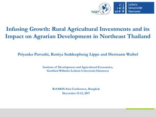 Infusing Growth: Rural Agricultural Investments and its
Impact on Agrarian Development in Northeast Thailand
Priyanka Parvathi, Rattiya Suddeephong Lippe and Hermann Waibel
Institute of Development and Agricultural Economics,
Gottfried Wilhelm Leibniz Universität Hannover
ReSAKSS-Asia Conference, Bangkok
December 12-13, 2017
 