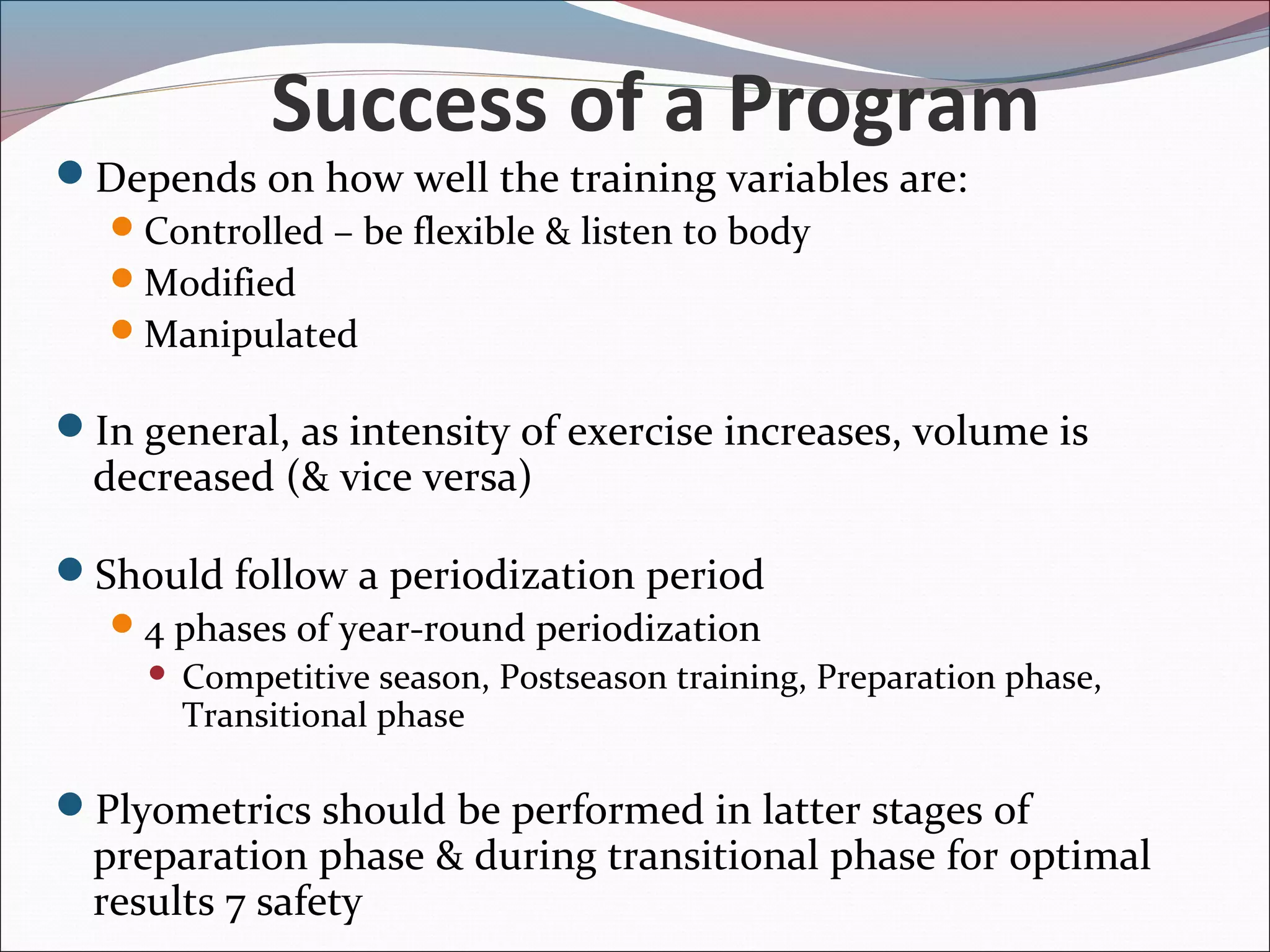 Success of a Program
Depends on how well the training variables are:
Controlled – be flexible & listen to body
Modified
Manipulated
In general, as intensity of exercise increases, volume is
decreased (& vice versa)
Should follow a periodization period
4 phases of year-round periodization
 Competitive season, Postseason training, Preparation phase,
Transitional phase
Plyometrics should be performed in latter stages of
preparation phase & during transitional phase for optimal
results 7 safety
 