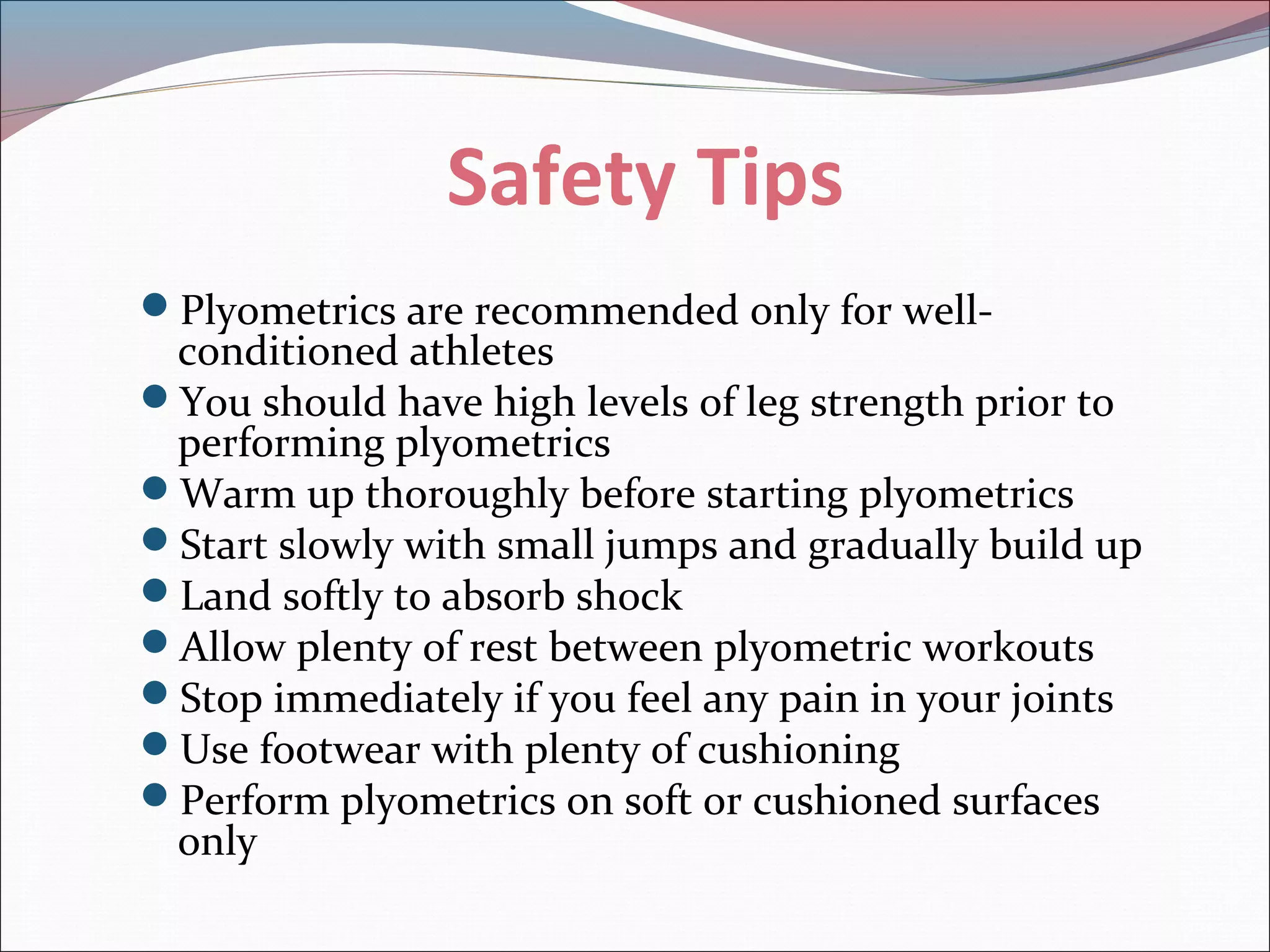 Safety Tips
Plyometrics are recommended only for well-
conditioned athletes
You should have high levels of leg strength prior to
performing plyometrics
Warm up thoroughly before starting plyometrics
Start slowly with small jumps and gradually build up
Land softly to absorb shock
Allow plenty of rest between plyometric workouts
Stop immediately if you feel any pain in your joints
Use footwear with plenty of cushioning
Perform plyometrics on soft or cushioned surfaces
only
 