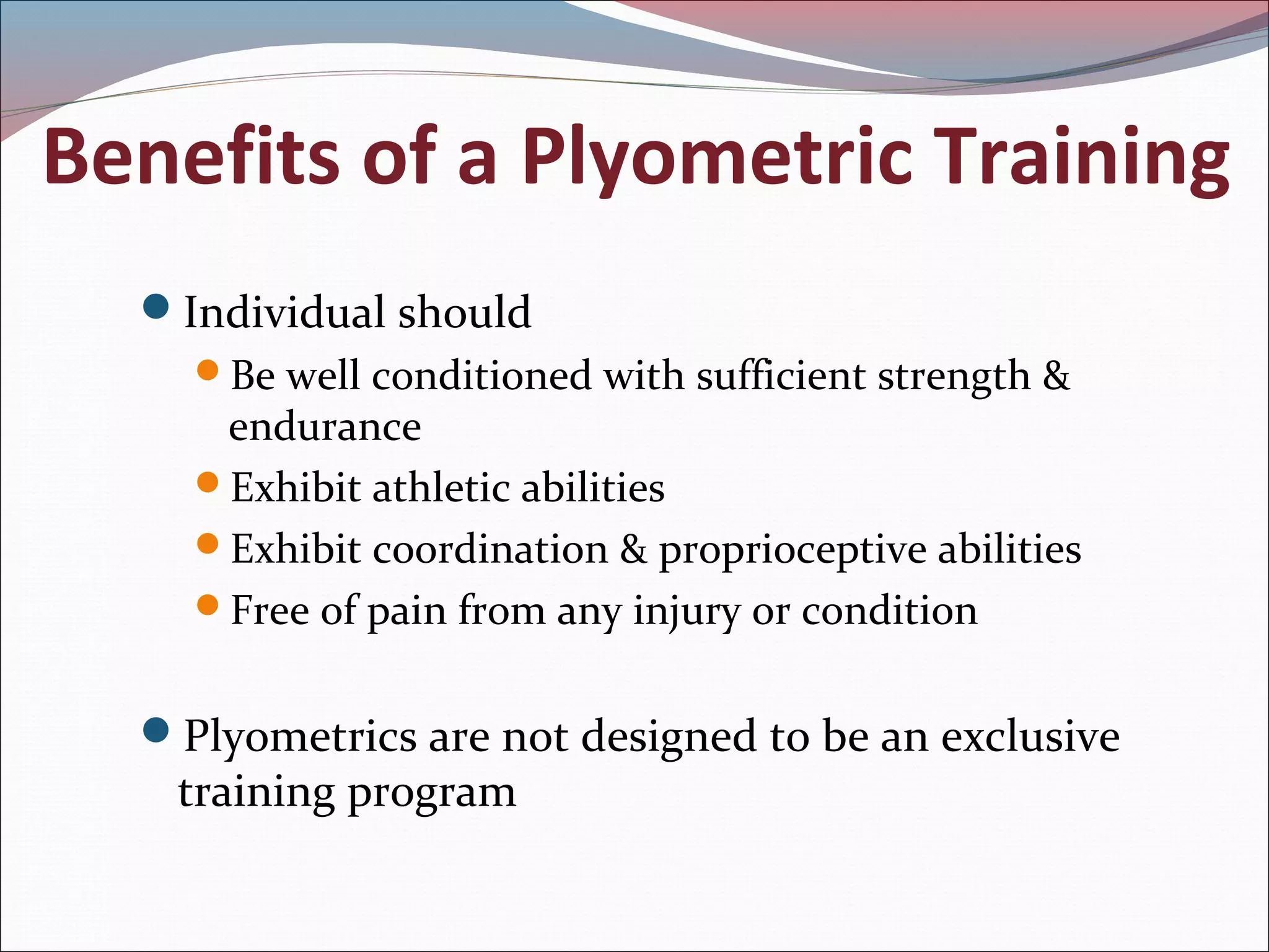 Benefits of a Plyometric Training
Individual should
Be well conditioned with sufficient strength &
endurance
Exhibit athletic abilities
Exhibit coordination & proprioceptive abilities
Free of pain from any injury or condition
Plyometrics are not designed to be an exclusive
training program
 