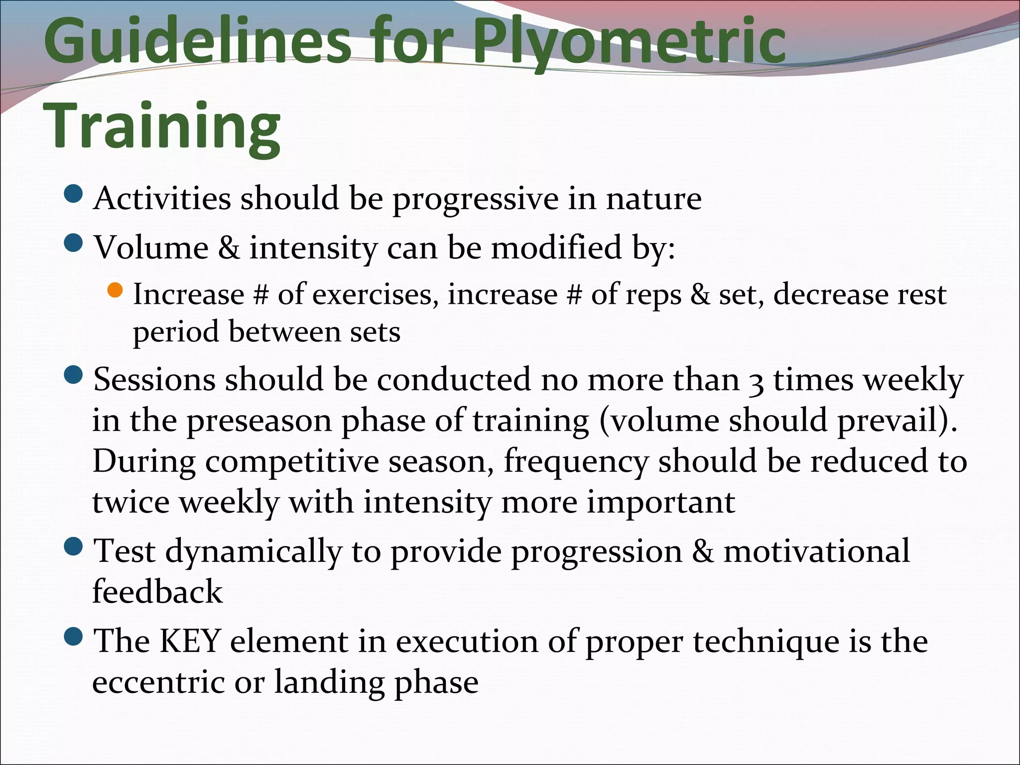Guidelines for Plyometric
Training
Activities should be progressive in nature
Volume & intensity can be modified by:
Increase # of exercises, increase # of reps & set, decrease rest
period between sets
Sessions should be conducted no more than 3 times weekly
in the preseason phase of training (volume should prevail).
During competitive season, frequency should be reduced to
twice weekly with intensity more important
Test dynamically to provide progression & motivational
feedback
The KEY element in execution of proper technique is the
eccentric or landing phase
 