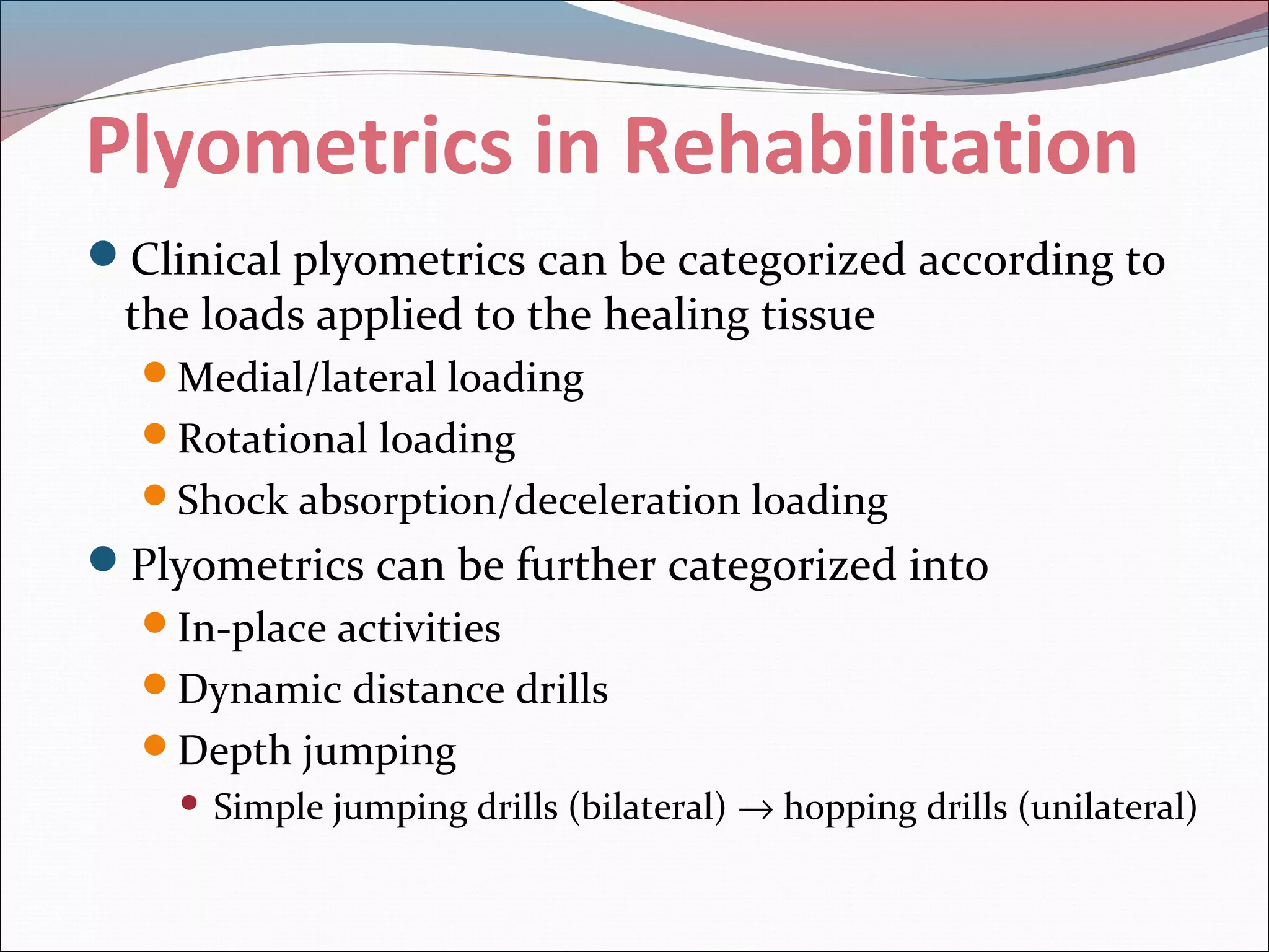 Plyometrics in Rehabilitation
Clinical plyometrics can be categorized according to
the loads applied to the healing tissue
Medial/lateral loading
Rotational loading
Shock absorption/deceleration loading
Plyometrics can be further categorized into
In-place activities
Dynamic distance drills
Depth jumping
 Simple jumping drills (bilateral) → hopping drills (unilateral)
 