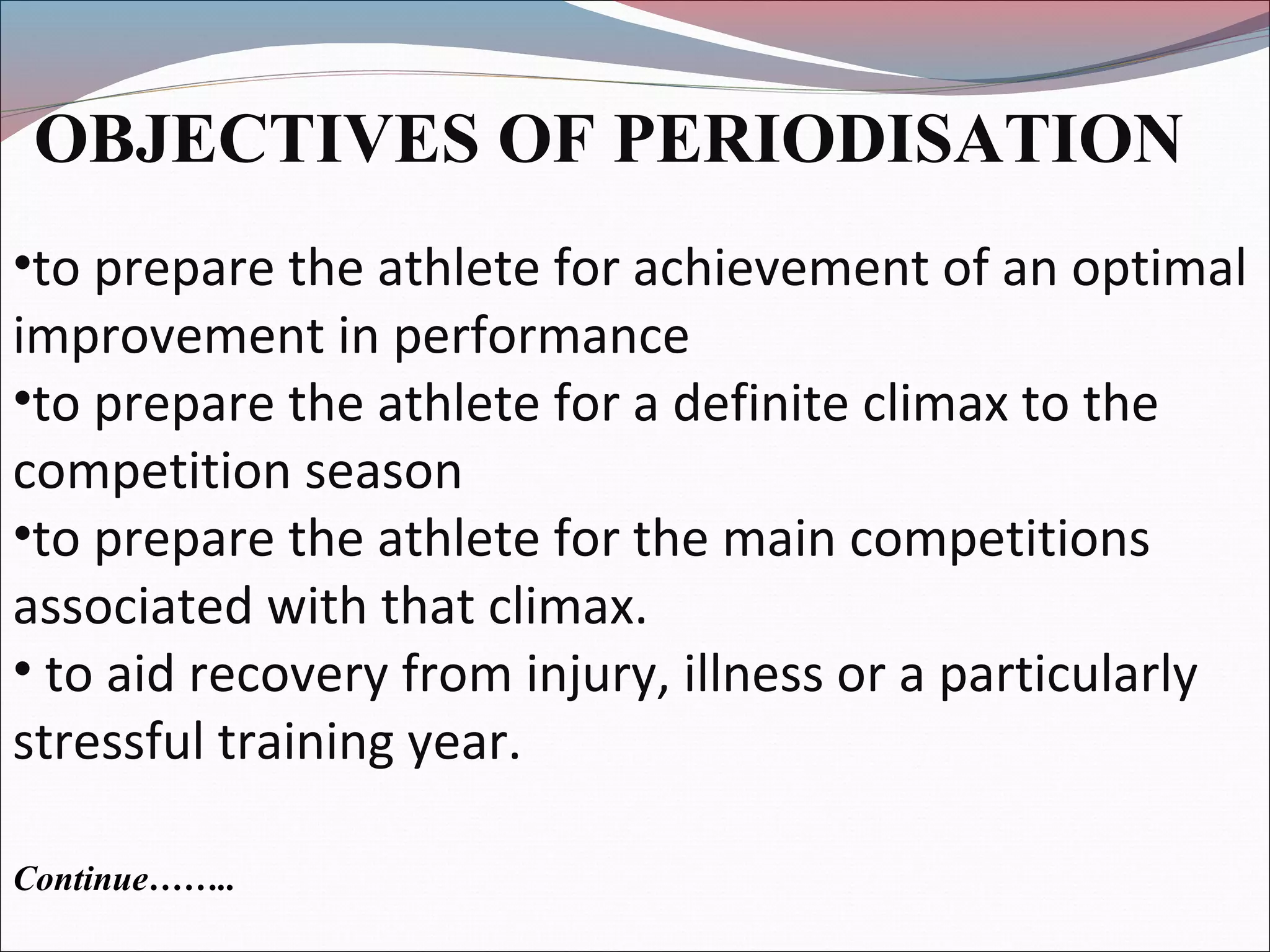 OBJECTIVES OF PERIODISATION
•to prepare the athlete for achievement of an optimal
improvement in performance
•to prepare the athlete for a definite climax to the
competition season
•to prepare the athlete for the main competitions
associated with that climax.
• to aid recovery from injury, illness or a particularly
stressful training year.
Continue……..
 