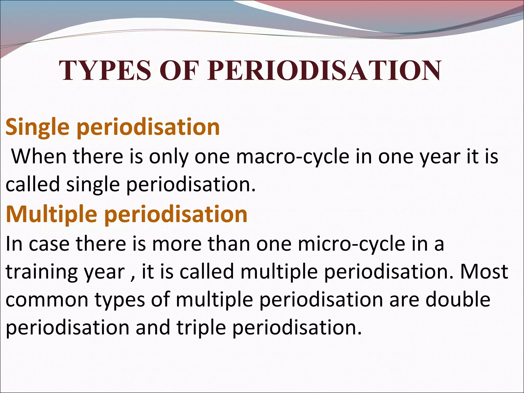 TYPES OF PERIODISATION
Single periodisation
When there is only one macro-cycle in one year it is
called single periodisation.
Multiple periodisation
In case there is more than one micro-cycle in a
training year , it is called multiple periodisation. Most
common types of multiple periodisation are double
periodisation and triple periodisation.
 