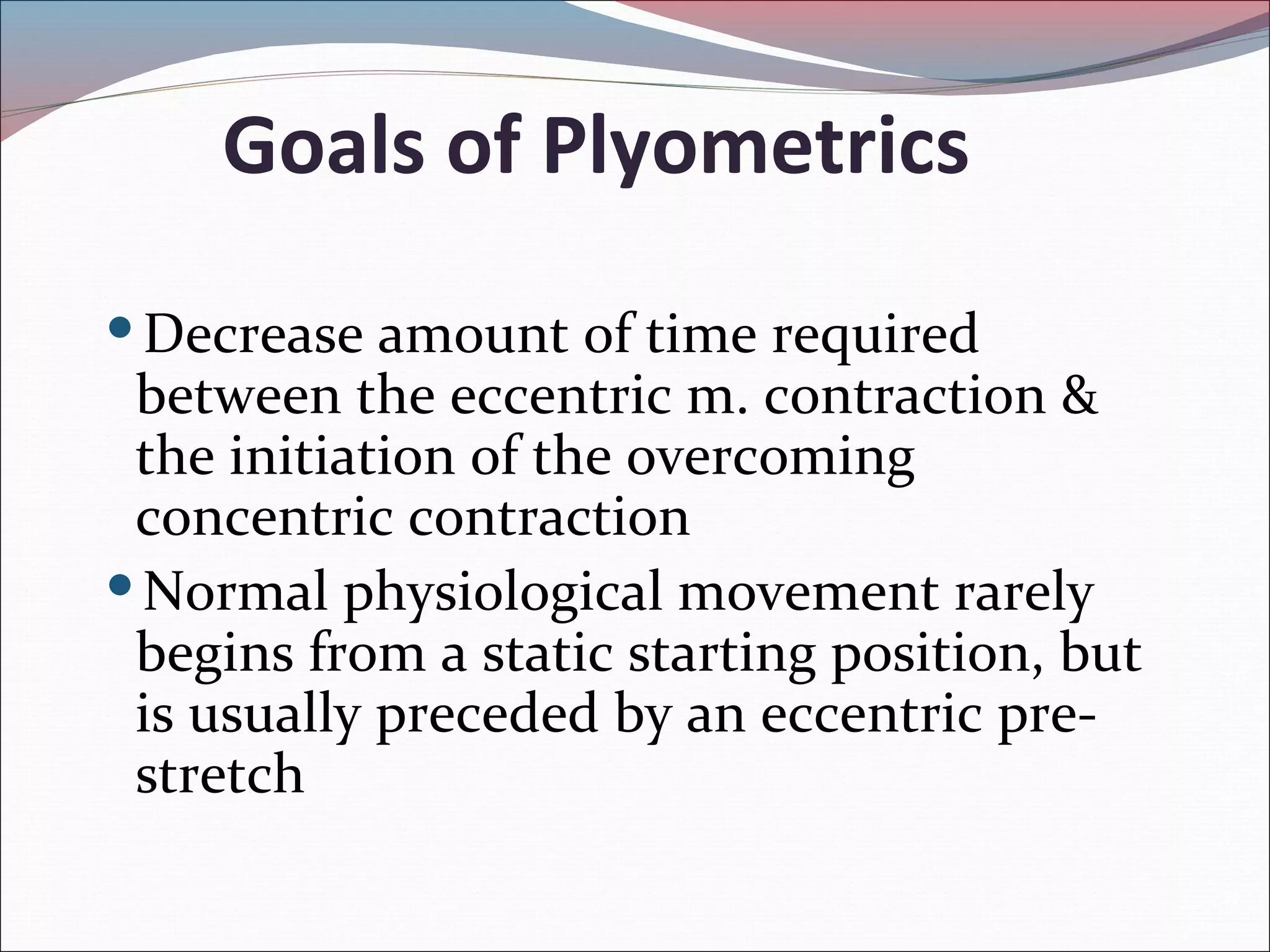 Goals of Plyometrics
Decrease amount of time required
between the eccentric m. contraction &
the initiation of the overcoming
concentric contraction
Normal physiological movement rarely
begins from a static starting position, but
is usually preceded by an eccentric pre-
stretch
 