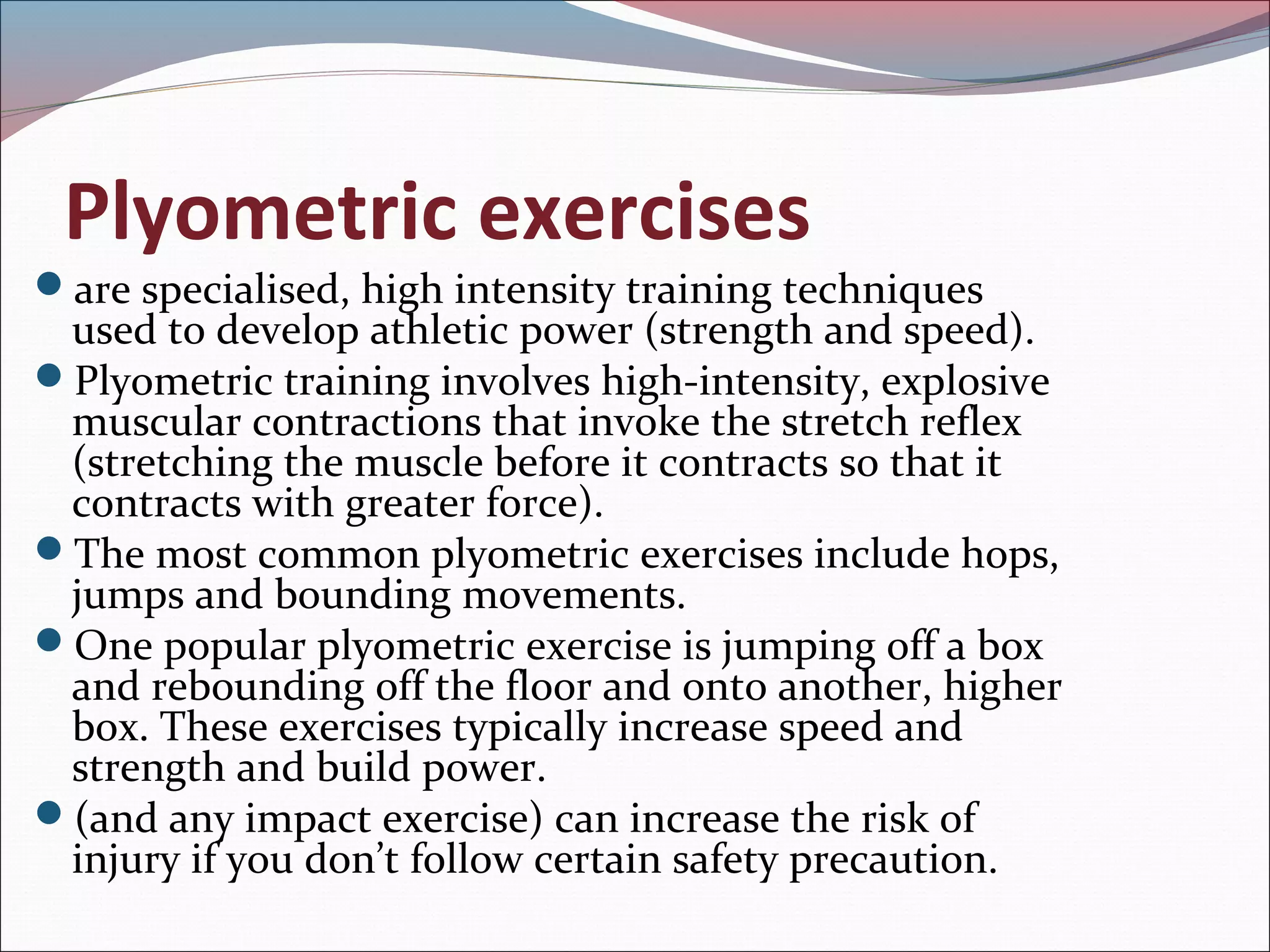 Plyometric exercises
are specialised, high intensity training techniques
used to develop athletic power (strength and speed).
Plyometric training involves high-intensity, explosive
muscular contractions that invoke the stretch reflex
(stretching the muscle before it contracts so that it
contracts with greater force).
The most common plyometric exercises include hops,
jumps and bounding movements.
One popular plyometric exercise is jumping off a box
and rebounding off the floor and onto another, higher
box. These exercises typically increase speed and
strength and build power.
(and any impact exercise) can increase the risk of
injury if you don’t follow certain safety precaution.
 