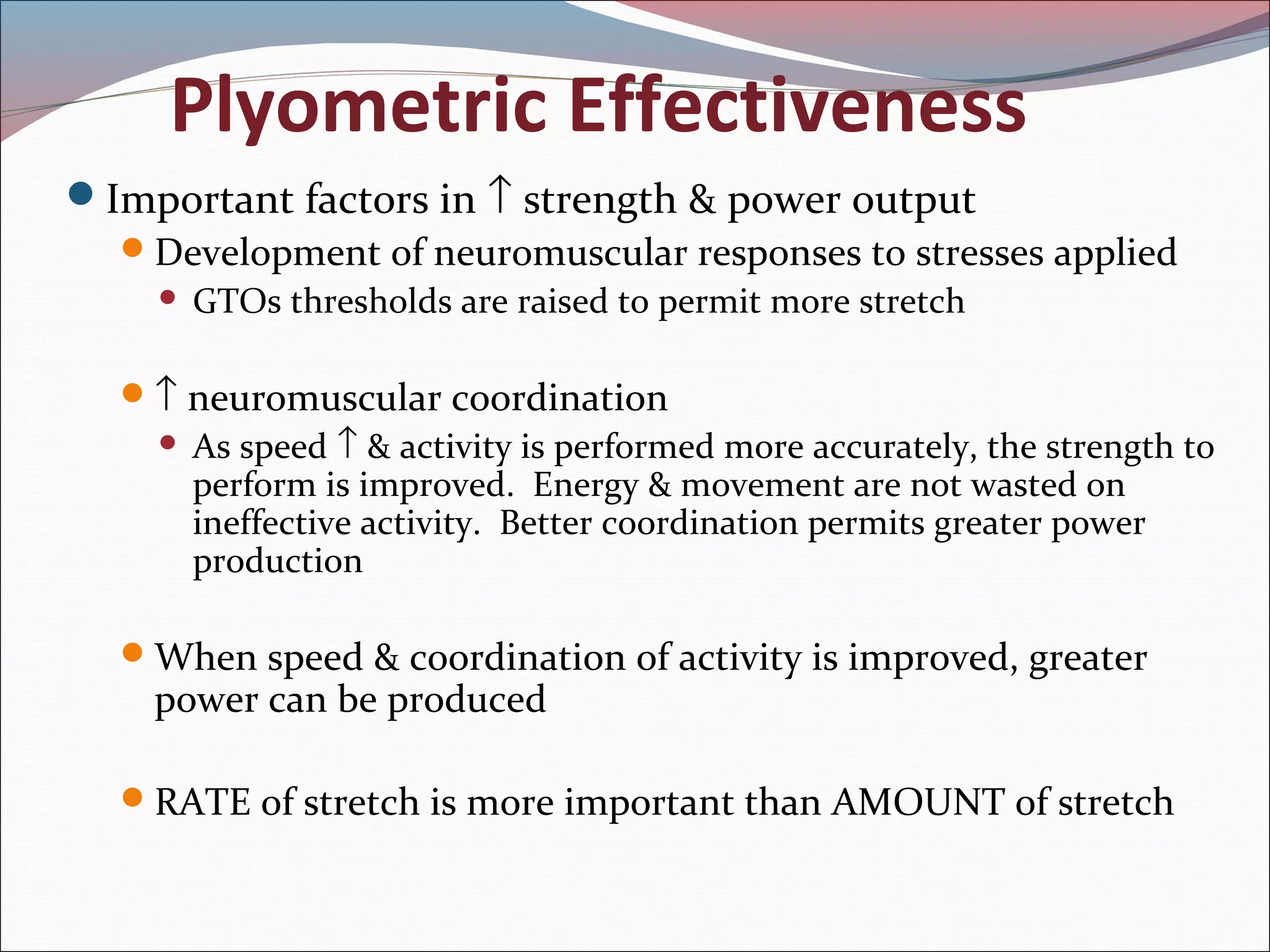 Plyometric Effectiveness
Important factors in ↑ strength & power output
Development of neuromuscular responses to stresses applied
 GTOs thresholds are raised to permit more stretch
↑ neuromuscular coordination
 As speed ↑ & activity is performed more accurately, the strength to
perform is improved. Energy & movement are not wasted on
ineffective activity. Better coordination permits greater power
production
When speed & coordination of activity is improved, greater
power can be produced
RATE of stretch is more important than AMOUNT of stretch
 